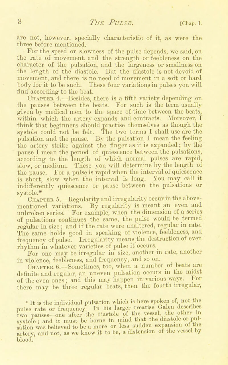 are not, however, specially characteristic of it, as were the thi'ee before mentioned. For the speed or slowness of the pulse depends, we said, on the rate of movement, and the sti'cngth or feehleness on the character of the pulsation, and the largeness or smallness on the length of the diastole. But the diastole is not devoid of movement, and there is no need of movement in a soft or hard hody for it to bo such. These foiu- variations in pulses you will find according to the beat. Chapter 4.—Besides, there is a fifth varietj' depending on the pauses between the beats. For such is the term usuallj' given by medical men to the space of time between the beats, within which the artery expands and contracts. Moreover, I think that beginners should practise themselves as though the systole could not be felt. The two terms I shall use are the pulsation and the pause. By the pulsation I mean the feeling the artery strike against the finger as it is expanded; by the pause I mean the period of quiescence between the pulsations, according to the length of which normal pulses are rapid, slow, or medium. These you will determine by the length of the pause. For a pulse is rapid wlien the interval of quiescence is short, slow when the interval is long. You may call it indifferently quiescence or pause between the pulsations or systole.* Chapter 5.—Regularity and irregularity occur in the above- mentioned variations. By regularity is meant an even and unbroken series. For example, when the dimension of a series of pulsations continues the same, the pulse would be termed regular in size; and if the rate were unaltered, regular in rate. The same holds good in speaking of violence, feebleness, and frequency of pulse. Irregularity means the destruction of even rhythm in whatever varieties of pulse it occurs.^ For one may be irregular in size, another in rate, another in violence, feebleness, and fi-equency, and so on. Chapter 6.—Sometimes, too, when a number of beats are definite and regular, an uneven pulsation occurs in the midst of the even ones; and this may h.ippen in various ways. For there may be three regular beats, then the fourth irregular, * It is the individual pulsation which is here spoken of, not the pulse rate or frequency. In his larger treatise Galen describes two pauses^one after the diastole of the vessel, the otlicr in sYstole ; and it must be borne in mind that the diastole or pul- sation was believed to be a more or less sudden expansion ot the artery, and not, as we know it to be, a disten.sioii ot the vessel by blood.