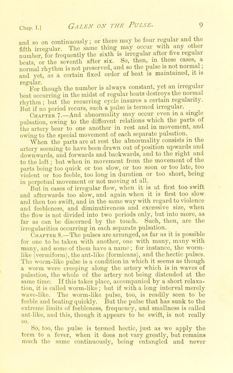 and so on continuously ; or there may be four regular and the fifth irregular. The same thing may occur with any other number, for fi-equently the sixth is irregular after five regular beats, or the seventh after six. So, then, m these cases, a normal rhythm is not preserved, and so the pulse is not normal; and yet, as a certain fixed order of beat is maintained, it is regular. ^ j_ j. ■ ^ For thou°'li the number is always constant, yet an irregiUar beat occurring in the midst of regular beats destroys the normal rhythm ; but the recurring cycle insures a certain regularity. But if no period recurs, such a pulse is termed u-regular. _ Chapter 7.—And abnormality may occur even in a single pulsation, owing to the different relations which the parts of the artery bear to one another in rest and in movement, and owing to the special movement of each separate pulsation. When the parts are at rest the abnormality consists m the artery seeming to have been drawn out of position upwards and downwards, and forwards and backwards, and to the right and to the left; but when in moi'ement from the movement of the parts being too quick or too slow, or too soon or too late, too violent or too feeble, too long in dm-ation or too short, being in perpetual movement or not moving at all. But in cases of irregular flow, when it is at first too swift and afterwards too slow, and again when it is first too slow and then too swift, and in the same way with regard to violence and feebleness, and diminutiveness and excessive size, when the flow is not divided into two periods only, but into more, as far as can be discerned by the touch. Such, then, are the irregularities occurring in each separate pulsation. CuAPTEii 8.—The pulses are arranged, as far as it is possible for one to be taken with another, one with many, m:iny with many, and some of them have a name ; for instance, the worm- like (vermiform), the ant-like (formicans), and the hectic pulses. The worm-like pulse is a condition in which it seems as though a worm were creeping along the artery which is in waves of pulsation, the wliole of the artery not being distended at the same time. If this takes place, accompanied by a short relaxa- tion, it is called worm-like ; but if with a long interval merely wave-like. The worm-like pulse, too, is readily seen to be feeble and beating quicldy. But the pulse that has sunk to the extreme limits of feebleness, frequency, and smallness is called ant-liko, and this, though it appears to be swift, is not really HO. So, too, the pulse is termed hectic, just as we apply the term to a fever, when it does not vary greatly, but remains much the same continuously, being entangled and never