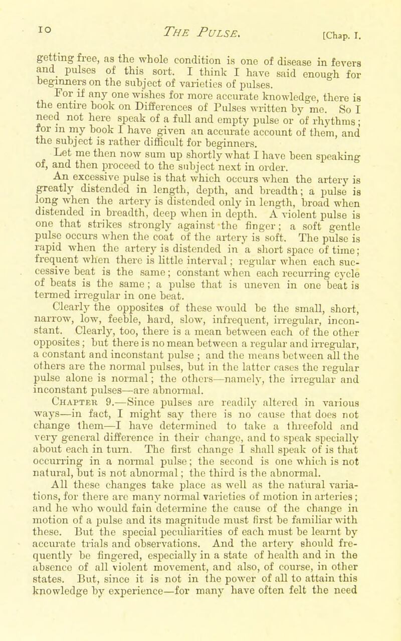 [Chap. I. getting free, as the whole condition is one of disease in fevers and pulses of this sort. I think I have said enough for beginners on the subject of varieties of pulses. For if any one wishes for more accurate Imowledge, there is the entii-e book on Differences of Pulses written by mo. So I need not here speak of a full and empty pulse or of rhythms ; for m my book I have given an accurate accoimt of them, and the subject is rather difficult for beginners. Let me then now sum up shortly what I have been speaking of, and then proceed to the subject next in order. An excessive pulse is that which occurs when the artery is greatly distended in length, depth, and breadth; a pulse is long when _ the artery is distended only in length, broad when distended in breadth, deep when in depth. A violent pulse is one that strikes strongly against the finger; a soft gentle pulse occurs when the coat of the artery is soft. The pulse is rapid when the artery is distended in a short space of time; frequent when there is little interval; regular when each suc- cessive beat is the same; constant when each recuiTing cycle of beats_ is the same; a pulse that is uneven in one beat is termed irregular in one beat. Clearly the opposites of these would be the small, short, narrow, low, feeble, hard, slow, infrequent, irregular, incon- stant. Clearly, too, there is a mean between each of the other opposites ; but there is no mean between a regular and irregular, a constant and inconstant pulse ; and the means between all the others are the normal pulses, but in the latter cases the regular pulse alone is normal; the others—namely, the irregular and inconstant pulses—are abnormal. Chapter 9.—Since pulses are readily altered in various ways—in fact, I might say there is no cause that does not change Ihem—I have determined to take a llueefold and very general dilference in their change, and to speak specially about each in tiu-n. The first change I shall speak of is that occurring in a normal pulse; the second is one which is not natural, but is not abnormal; the third is the abnormal. All these changes take place as well as the natural varia- tions, for there are many normal varieties of motion in arteries; and he who would fain determine the cause of the change in motion of a jsulse and its magnitude must first be familiar with these. But the special peculiarities of each must be learnt by acciu-ate trials and observations. And the artery should fre- quently be fingered, especially in a state of health and in the absence of all violent movement, and also, of course, in other states. But, since it is not in the power of all to attain this knowledge by experience—for many have often felt the need