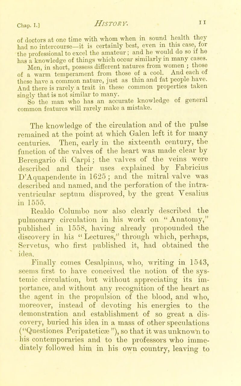 of doctors at one time -with whom when in sound health they had no intercourse—it is certainly best, even in this case for the professional to excel the amateur; and he would do so if he has a knowledge of things which occui- similarly in many cases. Men, in short, possess different natiu-es from women ; those of a warm temperament from those of a cool. And each of these have a common nature, just as thin and fat people have. And there is rarely a trait in these common properties taken singly that is not similar to many. So the man who has an accui-ate knowledge of general common features will rarely make a mistake. The knowledge of the circulation and of the pulse remained at the point at which Galen left it for many centuries. Then, early in the sixteenth century, the function of the valves of the heart was made clear by Berengario di Carpij the valves of the veins were described and their uses explained by Fabricius D'Aquapendente in 1625; and the mitral valve was desci'ibed and named, and the perforation of the intra- ventricular septum disproved, by the great Vesalius in 1555. Kealdo Columbo now also clearly described the pulmonary circulation in his work on  Anatomy, published in 1558, having already pi'opounded the discovery in his  Lectures, through which, perhaps, Servetus, who firist published it, had obtained the idea. Finally comes Cesalpinus, who, writing in 1543, seems first to have conceived the notion of the sys- temic circulation, but without appi'eciating its im- portance, and without any recognition of the heart as the agent in the propulsion of the blood, and who, moreover, instead of devoting his energies to the demonstration and establishment of so gi-eat a dis- covery, buried his idea in a mass of other speculations (Questiones Peripateticaj), so that it was unknown to his conteniporaiies and to the professors who imme- diately followed hini in his own country, leaving to