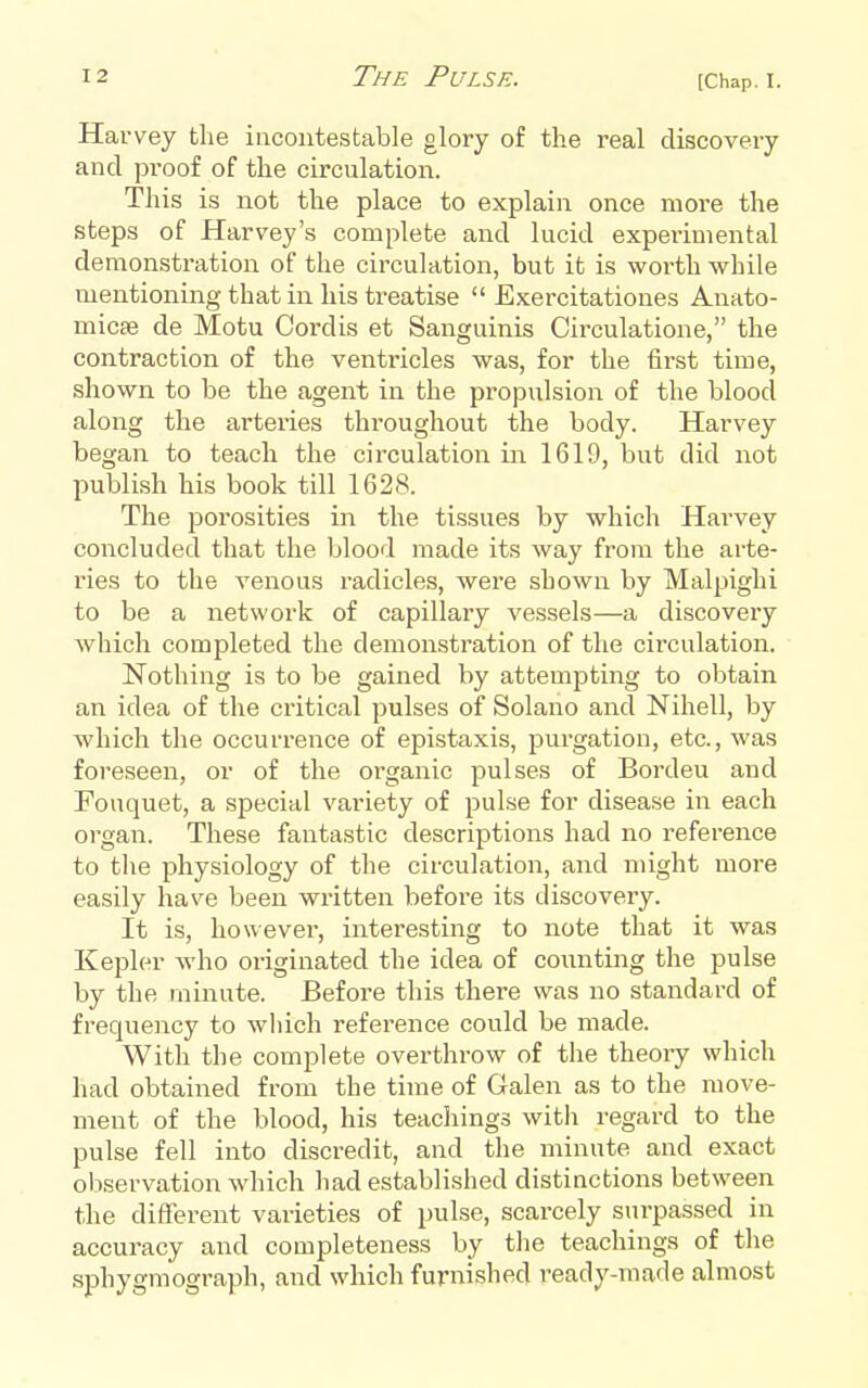 Harvey the incontestable glory of the real discovery and proof of the circulation. This is not the place to explain once more the steps of Harvey's complete and lucid expeiimental demonstration of the circulation, but it is worth while mentioning that in his treatise  Exercitationes Anato- micae de Motu Cordis et Sanguinis Circulatione, the contraction of the ventricles was, for the first time, shown to be the agent in the propulsion of the blood along the arteries throughout the body. Harvey began to teach the circulation in 1619, but did not publish his book till 1628. The jJorosities in the tissues by which Harvey concluded that the blood made its Avay from the arte- ries to the venous radicles, were shown by Malpighi to be a network of capillary vessels—a discovery Avhich completed the demonstration of the circulation. Nothing is to be gained by attempting to obtain an idea of the critical pulses of Solano and Nihell, by which the occurrence of epistaxis, purgation, etc., was foreseen, or of the organic pulses of Bordeu and Fouquet, a special variety of pulse for disease in each organ. These fantastic descriptions had no reference to the physiology of the circulation, and might more easily have been written before its discovery. It is, however, interesting to note that it was Kepler who originated the idea of counting the pulse by the minute. Before this there was no standard of frequency to which reference could be made. With the complete overthrow of the theory which had obtained from the time of Galen as to the move- ment of the blood, his teachings with regard to the pulse fell into discredit, and the minute and exact observation which had established distinctions between the different varieties of pulse, scarcely surpassed in accuracy and completeness by the teachings of the sphygmograph, and which furnished ready-made almost