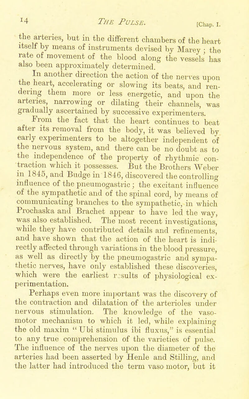 [Chap. I. the arteries, but in the diflferent chambers of the heart Itself by means of instruments devised by Marey ■ the rate of movement of the blood along the vessels has also been approximately determined. In another direction the action of the nerves upon the_ heart, accelerating or slowing its beats, and ren- dernig them more or less energetic, and upon the arteries, narrowing or dilating their channels, was gradually ascertained by successive experimenters. From the fact that the heart continues to beat after its removal from the body, it was believed by early experimenters to be altogether independent of the nervous system, and there can be no doubt as to the independence of the property of rhythmic con- traction which it possesses. But the Brothers Weber in 1845, and Budge in 1846, discovered the controlling influence of the pneumogastric ; the excitant influence of the sympathetic and of the spinal cord, by means of communicating branches to the sympathetic, in which Prochaska and Brachet appear to have led the way, was also established. The most recent investigations, while they have contributed details and refinements, and have shown that the action of the heart is indi- rectly aflected through ^^ariations in the blood pressure, as well as directly by the pneumogastric and sympa- thetic nerves, have only established these discoveries, which were the earliest rjsults of physiological ex- perimentation. Perhaps even more important was the discovery of the contraction and dilatation of the arterioles under nervous stimulation. The knowledge of the vaso- motor mechanism to which it led, while explaining the old maxim  Ubi stimulus ibi fluxus, is es.sential to any true comprehension of the varieties of pulse. The influence of the nerves upon the diameter of the arteries had been asserted by Henle and Stilling, and the latter had introduced the term vaso motor, but it