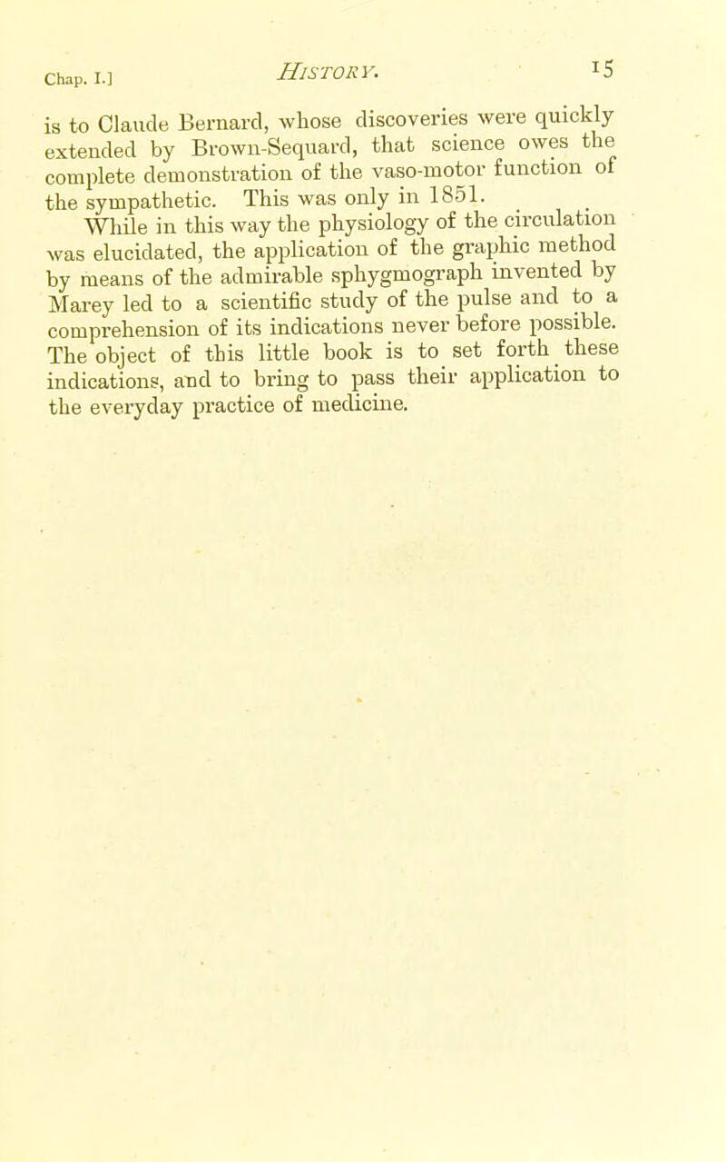 is to Claude Bernard, whose discoveries were quickly extended by Brown-Sequard, that science owes the complete demonstration of the vaso-motor function of the sympathetic. This was only in 1851. While in this way the physiology of the circulation was elucidated, the application of the graphic method by means of the admirable sphygmograph invented by Marey led to a scientific study of the pulse and to a comprehension of its indications never before possible. The object of this little book is to set forth these indications, and to bring to pass their application to the everyday practice of mecUcine.