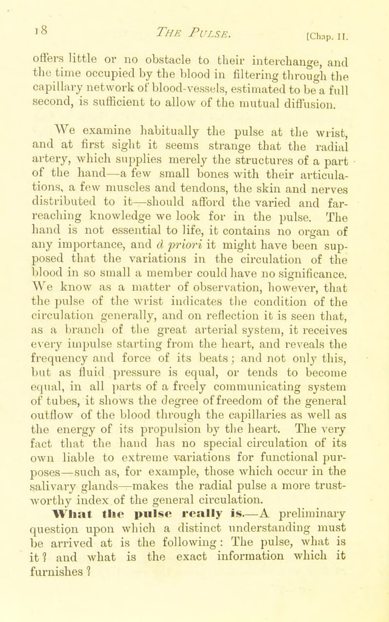 The Pulse. [chnp. ii. offers little oi- no obstacle to their interchange, and the time occupied by the blood in filtering through the capillary network of blood-vessels, estimated to be a full second, is sufficient to allow of the mutual diflusion. We examine habitually the pulse at the wrist, and at first sight it seems strange that the radial artery, which supplies merely the structures of a part of the hand—a few small bones with their articula- tions, a few muscles and tendons, the skin and nerves distributed to it—should aflford the varied and far- reaching knowledge we look for in the pulse. The hand is not essential to life, it contains no organ of any importance, and cl jn-iori it might have been sup- posed that the variations in the circulation of the blood in so small a member could have no significance We know as a matter of observation, however, that the pulse of the wrist indicates the condition of the circulation generally, and on reflection it is seen that, as a branch of the great arterial system, it receives e\-ery impulse starting from the heart, and reveals the frequency and force of its beats ; and not only this, but as fluid pi-essure is equal, or tends to become equal, in all parts of a freely communicating system of tubes, it shows the degree of freedom of the general outflow of the blood through the capillaries as well as the energy of its propidsion by the heart. The very fact that the hand has no special circulation of its own liable to extreme vai-iations for functional pur- poses—such as, for example, those which occur in the salivaiy glands—makes the radial pulse a more trust- worthy index of the general circulation. What tlic pulse really is—A preliminary question, upon which a distinct understanding must be arrived at is the following : The pulse, what is it ? and what is the exact information which it furnishes ?