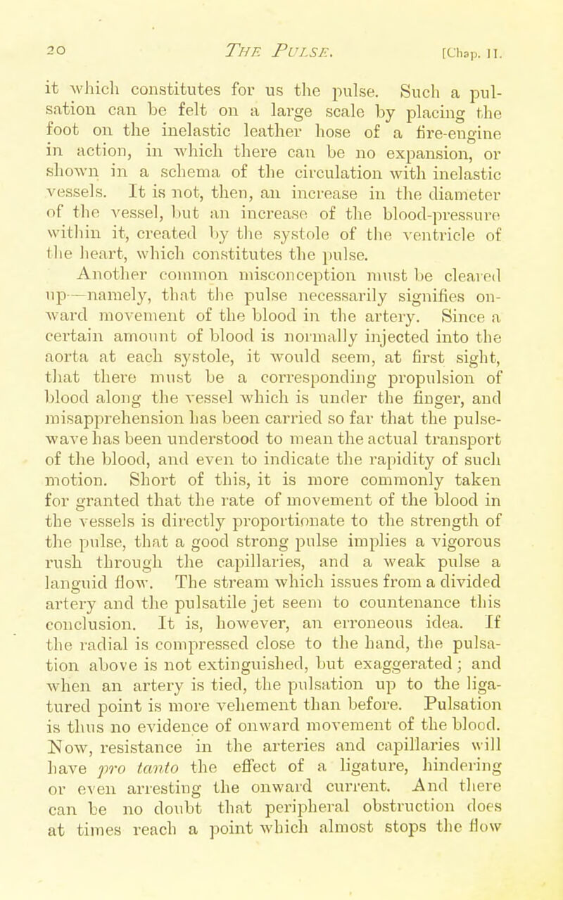 it which constitutes for us the jnilse. Such a pul- sation can be felt on a large scale by placing the foot on the inelastic leather hose of a fire-engine in action, in which there can be no expansion, or shown in a schema of the circulation with inelastic vessels. It is not, then, an increase in the diameter of the vessel, but an increase of the blood-pressure vvitliin it, created by the systole of the ventricle of the lieart, which constitutes the i)ulse. Another common misconception nmst lie cleared up—namely, that tlie pulse necessarily signifies on- ward movement of the blood in the artery. Since a certain amount of blood is normally injected into the aorta at each systole, it would seem, at first sight, that there must be a corresponding propulsion of blood along the vessel which is under the finger, and misapj)rehension has been carried so far that the pulse- wave has been understood to mean the actual transport of the blood, and even to indicate the rapidity of such motion. Short of this, it is more commonly taken for granted that the rate of movement of the blood in the vessels is directly proportionate to the strength of the pulse, that a good strong pulse implies a vigorous rush through the capillaries, and a weak pulse a languid flow. The stream which issues from a divided artery and the jDulsatile jet seem to countenance this conclusion. It is, however, an erroneous idea. If the radial is compressed close to the hand, the pulsa- tion above is not extinguished, but exaggerated ; and when an artery is tied, the pulsation up to the liga- tured point is more vehement than before. Pulsation is thus no evidence of onward movement of the blood. Now, resistance in the arteries and capillaries will have fro tanto the effect of a ligature, hindering or even arresting the onward current. And there can be no doubt that peripheral obstruction does at times reach a point which almost stops the fiow