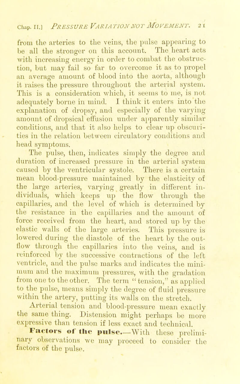 from the arteries to the veins, the pulse appearing to be all the stronger on this account. The heart acts with increasing energy in order to combat the obstruc- tion, but may fail so far to overcome it as to propel an average amount of blood into the aorta, although it raises the pressure throughout the arterial system. This is a consideration which, it seems to me, is not adequately borne in mind. I think it enters into the explanation of dropsy, and especially of the varying amount of dropsical effusion under apparently similar conditions, and that it also helps to clear up obscuri- ties in the relation between circulatory conditions and head symptoms. The pulse, then, indicates simply the degree and duration of increased pressure in the arterial system caused by the ventricular systole. There is a certain mean blood-pressure maintained by the elasticity of the large arteries, varying greatly in different in- dividuals, which keeps up tlie flow through the capillaries, and the level of which is determined by tlie resistance in the capillaries and the amount of force received from the heart, and stored up by the elastic walls of the large arteries. This pressure is lowered during the diastole of the heart by the out- flow through the capillaries into the veins, and is reinforced by the successive contractions of the left ventricle, and the pulse marks and indicates the mini- mum and the maximum pressures, with the gradation from one to the other. The term  tension, as applied to the pulse, means simply the degree of fluid pressure within the artery, putting its walls on the stretch. Arterial tension and blood-pressure mean exactly the same thing. Distension might perhaps be more expressive than tension if less exact and technic:il. Factors of tlic pulse—With these prelimi- nary observations we may proceed to consider the factors of the pulse.