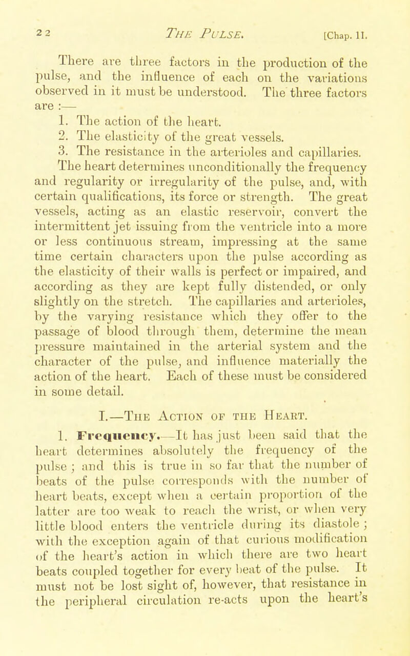 Tliei-e are three factors in the production of the pulse, and the influence of each on the variations observed in it must be understood. The three factors are :— 1. The action of tlie heart. 2. The ehisticity of tlie great vessels. 3. The resistance in the arterioles and capillaries. The heart determines unconditionally the frequency and regularity or irregularity of the pulse, and, with certain qualifications, its force or strength. The great vessels, acting as an elastic reservoir, convert the intermittent jet issuing from the ventricle into a more or less continuous stream, impressing at the same time certain characters upon the pulse according as the elasticity of their walls is perfect or impaired, and according as they are kept fully distended, or only slightly on the stretch. The capillaries and arterioles, by the varying resistance which they offer to the passage of blood through them, determine the mean pressure maintained in the arterial system and the character of the pulse^ and influence materially the action of the heart. Each of these must be considered in some detail. I.—The Action of the Heart. 1. Frequency.—It has just been said that the heart determines absolutely the frequency of the pulse ; and this is true in so far that the number of beats of the pulse corresponds with the number of heart beats, except when a certain proportion of the latter are too weak to reach the wrist, or when very little blood entei's the ventricle during its diastole ; with the exception again of that curious modification of the heart's action in which there are two heart beats coupled together for every beat of the pulse. It must not be lost sight of, however, that resistance in the peripheral circulation re-acts upon the heart's