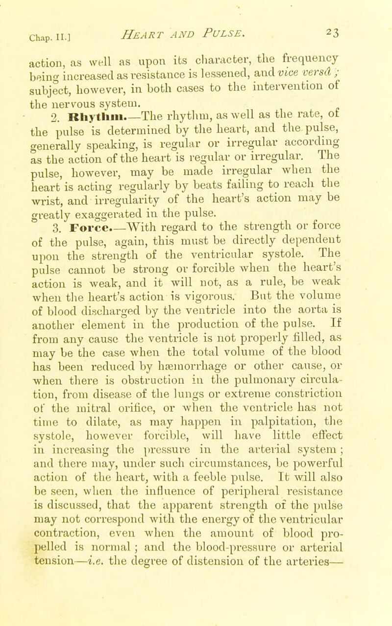 action, as well as upon its cliaracter, the frequency being increased as resistance is lessened, and vice versd ; subject, however, in both cases to the intervention of the nervous system. 2. Rliytlim The rhythm, as well as the rate, of the pulse is determined by the heart, and the pulse, generally speaking, is regular or irregular according as the action of the heart is regular or irregular. The pulse, however, may be made irregular when the heart is acting regularly by beats failing to reach the wrist, and irregularity of the heart's action may be greatly exaggerated in the pulse. 3. Force.—With regard to the strength or force of the pulse, again, this must be directly dependent upon the strength of the ventricular systole. The pulse cannot be strong or forcible when the heart's action is weak, and it will not, as a rule, be weak when tlie heart's action is vigorous. But the volume of blood di^icharged by the ventricle into the aorta is another element in the production of the pulse. If from any cause the ventricle is not properly filled, as may be the case when the total volume of the blood has been i-educed by hfemorrhage or other cause, or when there is obstruction in the jDuluionary circula- tion, from disease of the lungs or extreme constriction of the mitral orifice, or when the ventricle has not time to dilate, as may happen in palpitation, the systole, however foi'ciljle, will have little eflect in increasing the pressure in the arterial system ; and thei'e may, under such circumstances, be powerful action of the heart, with a feeble pulse. It will also be seen, when the influence of peripheral resistance is discussed, that the apparent strength of the pulse may not correspond with the energy of the ventricular contraction, even when the amount of blood pro- pelled is normal; and the blood-pressure or arterial tension—i.e. the degree of distension of the arteries—