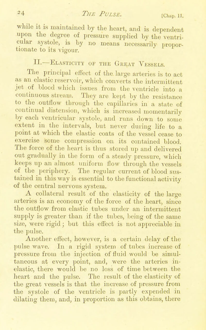 [Chap. II. while It IS maintained by the heart, and is dependent upon the degree of pressure supplied by the ventri- cular systole, is by no means necessarily propor- tionate to its vigour. II.—Elasticity of the GrexVt Vessels. The principal effect of the large arteries is to act as an elastic reservoir, which converts the intermittent jet of blood which issues from the ventricle into a continuous stream. They are kept by the resistance to the outflow thi'ough the capillaries in a state of continual distension, which is increased momentarily by each ventricular systole, and runs down to some extent in the intervals, but never during life to a point at which the elastic coats of the vessel cease to exercise some compression on its contained blood. The force of the heart is thus stored up and delivered out gradually in the form of a steady pressure, which keeps up an almost uniform flow through the vessels of the periphery. The regular current of blood sus- tained in this way is essential to the functional activity of the central nervous system. A collateral result of the elasticity of the large arteries is an economy of the force of tlie heart, since the outflow from elastic tubes under an intermittent supjjly is greater than if the tubes, Ijeing of the same size, were I'igid; but this effect is not appreciable in the pulse. Another effect, however, is a certain delay of the pulse wave. In a rigid system of tubes increase of pressure from the injection of fluid would be simul- taneous at every point, and, wei'e the arteries in- elastic, there would be no loss of time between tlie lieart and the pulse. The result of the elasticity of the great vessels is that the increase of pressure from the systole of the ventricle is partly expended in dilating them, and, in proportion as this obtains, there