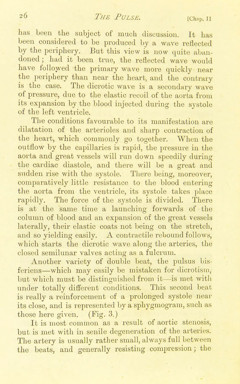 [Chap. II has been the subject of much discussion. It has been considei-ed to be produced by a wave reflected by the periphery. But this view is now quite aban- doned; had it been true, the reflected wave woukl have followed the p]-imary wave more quickly near the periphery than near the heart, and the contrary is the case. The dicrotic wave is a secondary wave of pressure, due to the elastic recoil of the aorta from its exjjansion by the blood injected during the systole of the left ventricle. The conditions favourable to its manifestation are dilatation of the arterioles and sharp contraction of the heart, which commonly go together. When the outflow by the capillaries is rapid, the pressure in the aorta and great vessels will run down speedily during the cardiac diastole, and there will be a great and sudden rise with the systole. There being, moreover, comparatively little resistance to the blood entering the aorta from the ventricle, its systole takes place rapidly. The force of the systole is divided. There is at the same time a launching forwards of the column of blood and an expansion of the great vessels laterally, their elastic coats not being on the stretch, and so yielding easily. A contractile rebound follows, which starts the dicrotic wave along the arteries, the closed semilunar valves acting as a fulcrum. Another variety of double beat, the pulsus bis- feriens—which may easily be mistaken for dicrotism, but which must be distinguished fi'om it—is met with under totally different conditions. This second beat is really a reinforcement of a prolonged systole near its close, and is represented by a sphygtnogram, such as those here given. (Fig. 3.) It is most common as a result of aortic stenosis, but is met with in senile degeneration of the arteries. The artery is usually rather small, always full between the beats, and generally resisting compression; the