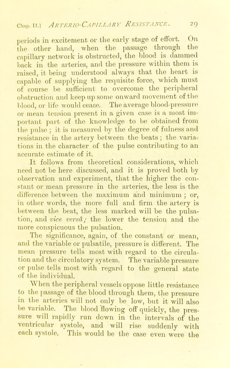 periods iu excitement or the early stage of effort. On the other hand, when the passage through the capillary network is obstructed, the blood is dammed back in the arteries, and the pressure Avithin them is raised, it being understood always that the heart is capable of supplying the requisite force, which must of course be sufficient to overcome the peripheral obstruction and keep up some onward movement of the blood, or life would cease. The average blood-pressure or mean tension present in a given case is a most im- portant part of the knowledge to be obtained from tlie pulse ; it is measured by the degree of fulness and resistance in the artery between the beats ; the varia- tions in the character of the pulse contributing to an accurate estimate of it. It follows from theoretical considerations, which need not be here discussed, and it is proved both by observation and experiment, that the higher the con- stant or mean pressure in the arteries, the less is the difference between the maximum and minimum ; or, in other words, the more full and firm the artery is between the beat, the less marked will be the pulsa- tion, and vice versA; the lower the tension and the more conspicuous the pulsation. The significance, again, of the constant or mean, and the variable or pulsatile, pressure is different. The mean pressure tells most with regard to the circula- tion and the circulatory system. The variable pressure or pulse tells most with regard to the general state of the individual. When the peripheral vessels oppose little resistance to the passage of the blood through them, the pressure in the arteries will not only be low, but it will also be variable. The blood flowing off quickly, the pres- sure will rapidly run down in the intervals of the ventricular systole, and will rise suddenly with each systole, This would be the case even were the