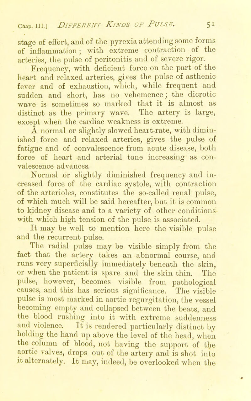 stage of effort, aud of the pyrexia attending some forms of inflammation; with extreme contraction of the arteries, the pulse of peritonitis and of severe rigor. Frequency, with deficient force on the part of the heart and relaxed arteries, gives the pulse of asthenic fever and of exhaustion, which, while frequent and sudden and short, has no vehemence; the dicrotic wave is sometimes so marked that it is almost as distinct as the primary wave. The artery is large, except when the cai'diac weakness is extreme. A normal or slightly slowed heart-rate, with dimin- ished force and relaxed arteries, gives the pulse of fatigue and of convalescence from acute disease, both force of heart and arterial tone increasing as con- valescence advances. Normal or slightly diminished frequency and in- creased force of the cardiac systole, with contraction of the arterioles, constitutes the so-called renal pulse, of which much will be said hereafter, but it is common to kidney disease and to a variety of other conditions with which high tension of the pulse is associated. It may be well to mention here the visible pulse and the recurrent pulse. The radial pulse may be visible simply from the fact that the artery takes an abnormal course, and runs very superficially immediately beneath the skin, or when the patient is spare and the skin thin. The pulse, however, becomes visible from pathological causes, and this has serious significance. The visible pulse is most marked in aortic regurgitation, the vessel becoming empty and collapsed between the beats, and the blood rushing into it with extreme suddenness and violence. It is rendered particularly distinct by holding the hand up above the level of the head, when the column of blood, not having the suj^port of the aortic valves, drops out of the artery and is shot into it alternately. It may, indeed, be overlooked when the
