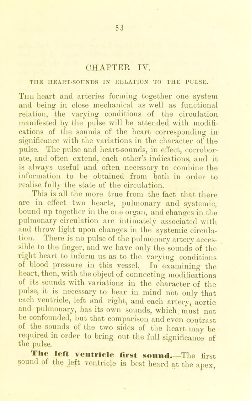 CHAPTER IV. THE HEART-SOUNDS IN RELATlbN TO THE PULSE. The heart and arteries forming together one system and being in close mechanical as well as functional relation, the varying conditions of the circulation manifested by the pulse will be attended with modifi- cations of the sounds of the heart corresponding in significance with the variations in the character of the pulse. The pulse and heart-sounds, in efiect. corrobor- ate, and often extend, each other's indications, and it is always useful and often necessary to combine the information to be obtained from both in order to realise fulh^ the state of the circulation. Tliis is all the more true from the fact tliat there are in effect two hearts, pulmonary and systemic, bound up together in the one organ, and changes in the pulmonary circulation are intimately associated with and throw light upon changes in the systemic circida- tion. There is no pulse of the pulmonary artery acces- sible to tlie finger, and we have only the sounds of the right heart to inform us as to the varying conditions of blood pressure in this vessel. In examining the heart, then, with the object of connecting modifications of its sounds with variations in the character of the pulse, it is necessary to bear in mind not only that each ventricle, left and right, and each artery, aortic and pulmonary, has its own sounds, which must not be confounded, but that comparison and even contrast of the sounds of the two sides of the heart may be recpiired in order to bring out the full significance of the pulse. Tlic left ventricle first soiiikI The first sound of the left ventricle is best heard at the apex