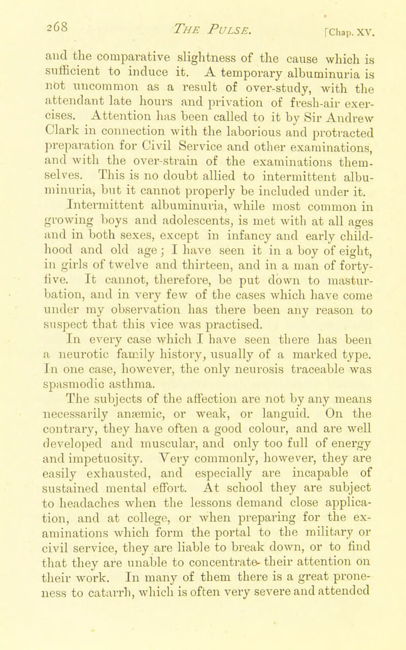 rChap. XV. and the comparative slightness of tlie cause wliich is snificient to induce it. A temporary albuminuria i.s not uncommon as a result of over-study, with the attendant late hours and privation of fresh-air exer- cises. Attention has been called to it by Sir Andrew Clark in connection with the laborious and protracted preparation for Civil Service and other examinations, and with the over-sti-ain of the examinations them- selves. This is no doubt allied to intermittent albu- minuria, but it cannot properly be included under it. Intermittent albuminuria, while most common in growing boys and adolescents, is met with at all ages and in both sexes, except in infancy and early child- hood and old age; I have seen it in a boy of eight, in girls of twelve and thirteen, and in a man of forty- five. It cannot, therefore, be put down to mastur- bation, and in very few of the cases which have come under my observation has there been any reason to suspect that this vice was jiractised. In every case which I have seen there has been a neurotic family history, usually of a marked type. In one case, however, the only neurosis traceable was spasmodic asthma. The subjects of the affection are not by any means necessarily anjemic, or weak, or languid. On the contrary, they have often a good colour, and are well developed and muscular, and only too full of energy and imjjetuosity. Very commonly, however, they are easily exhausted, and especially are incapable of sustained mental effort. At school they are subject to headaches when the lessons demand close applica- tion, and at college, or when preparing for the ex- aminations which form the portal to the military or civil service, they are liable to break down, or to find that they are unable to concentrate- their attention on their work. In many of them there is a great prone- ness to catai-rh, which is often very severe and attended