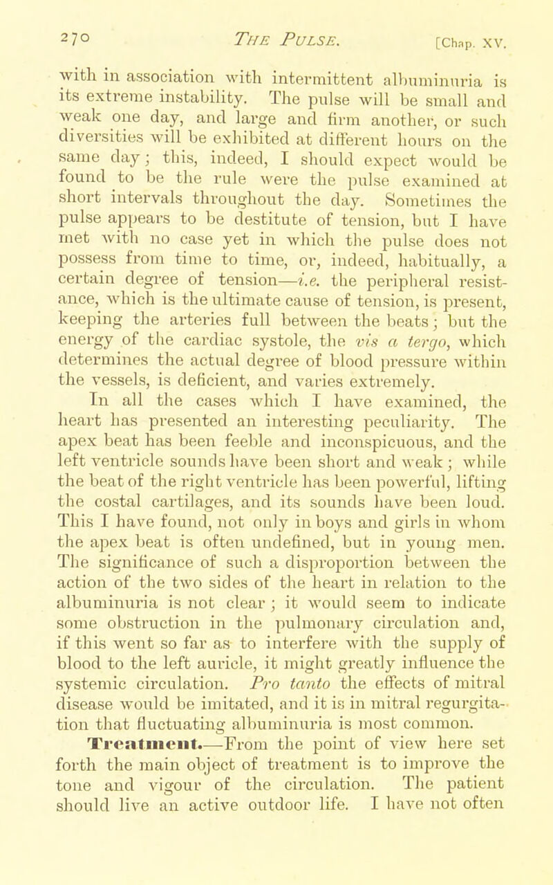 with in association with intermittent allnuninuria is its extreme instability. The pulse will be small and weak one day, and large and firm another, or such diversities will be exhibited at different hours on the same day; this, indeed, I should expect would be found to be the rule were the pulse examined at short intervals throughout the day. Sometimes the pulse appears to be destitute of tension, but I have met with no case yet in which the pulse does not possess from time to time, or, indeed, habitually, a certain degree of tension—i.e. the peripheral resist- ance, Avhich is the ultimate cause of tension, is present, keeping the arteries full between the beats; but the energy of the cardiac systole, the vis a tergo, which determines the actual degree of blood pressui'e within the vessels, is deficient, and varies extremely. In all the cases which I have examined, the heart has presented an interesting peculiarity. The apex beat has been feeble and inconspicuous, and the left ventricle sounds have been short and weak ; while the beat of the right venti-icle has been powerful, lifting the costal cartilages, and its sounds have been loud. This I have found, not only in boys and girls in whom the ajiex beat is often undefined, but in young men. The significance of such a disproportion between the action of the two sides of the heart in relation to the albuminuria is not clear ; it would seem to indicate some obstruction in the pulmonary circulation and, if this went so far as to interfere with the supply of blood to the left auricle, it might greatly influence the systemic circulation. Pro tanto the effects of mitral disease would be imitated, and it is in mitral regurgita- tion that fluctuatinor albuminuria is most common. Treatment.—From the point of view here set forth the main object of treatment is to improve the tone and vigour of the circulation. The patient should live an active outdoor life. I have not often