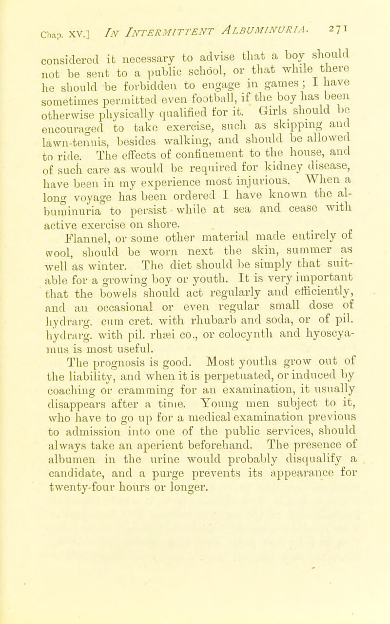 considered it necessary to advise that a boy should not be sent to a public school, or tliat while there he should be forbidden to engage m games ; I have sometimes permitted even football, if the boy has been otherwise physically qualified for it. Girls should be encouraged to take exercise, such as skipping and lawn-tennis, besides walking, and should be allowed to ride. The effects of confinement to the house, and of such care as would be required for kidney disease, have been in my experience most injurious. When a long voyage has been ordered I have known the al- buminuria'' to persist while at sea and cease with active exercise on shore. Flannel, or some other material made entirely of wool, should be worn next the skin, summer as well as winter. The diet should be simply that suit- able for a growing boy or youth. It is very important that the bowels should act regularly and efficiently, and an occasional or even regular small dose of liydrarg. cum cret. with rhubarlj and soda, or of pil. hydrarg. with pil. rhtei co., or colocynth and liyoscya- mus is most useful. The prognosis is good. Most youths grow out of tlie liability, and when it is perpetuated, or induced by coaching or cramming for an examination, it usually disappears after a time. Young men subject to it, who liave to go up for a medical examination previous to admission into one of the j^nblic services, should always take an aperient beforehand. The presence of albumen in the urine would probably disqualify a candidate, and a purge prevents its appearance for twenty-four hours or longer.