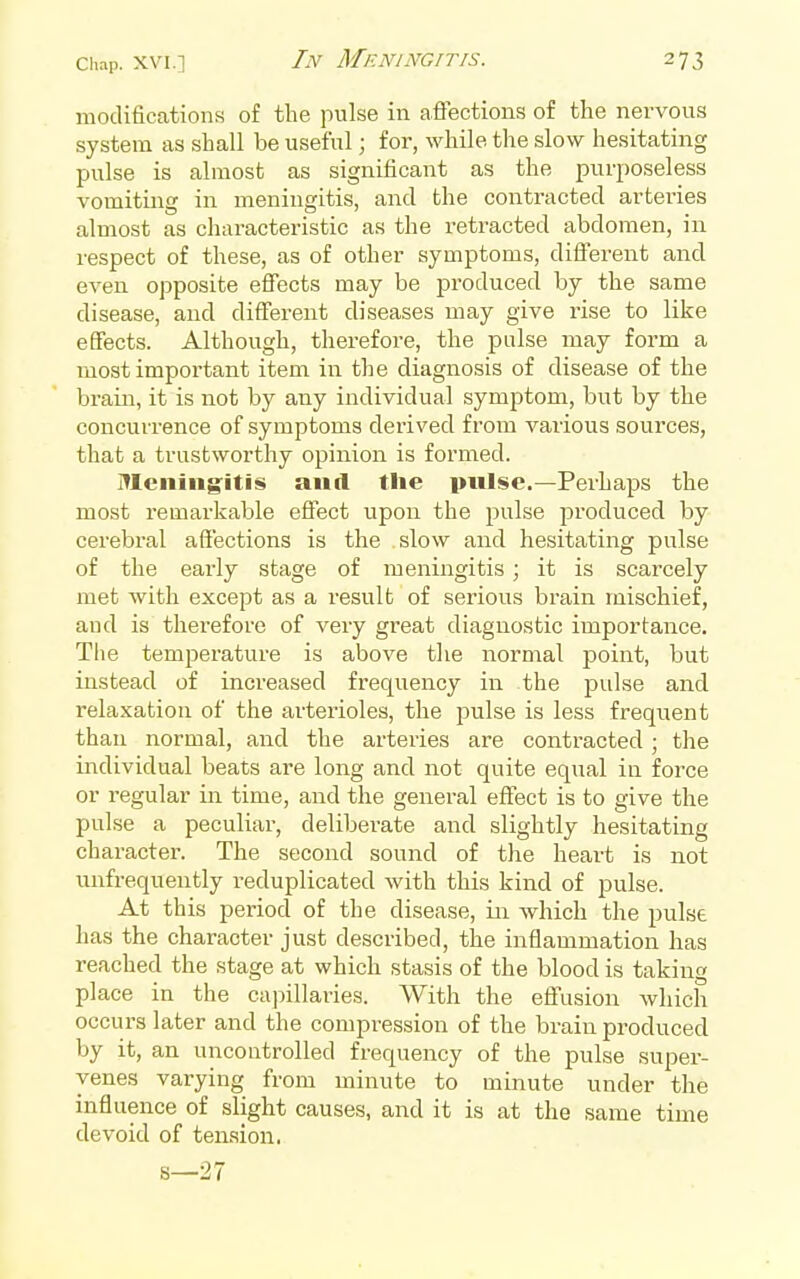 modifications of the pulse in afiections of the nervous system as shall be useful; for, while the slow hesitating pulse is almost as significant as the purposeless vomiting in meningitis, and the contracted arteries almost as characteristic as the retracted abdomen, in respect of these, as of other symptoms, diflferent and even opposite effects may be produced by the same disease, and different diseases may give rise to like effects. Although, therefore, the pulse may form a most important item in the diagnosis of disease of the brain, it is not by any individual symptom, but by the concurrence of symptoms derived from various sources, that a trustworthy opinion is formed. Meningitis and tlie pulse.—Perhaps the most remarkable effect upon the pulse produced by cerebral affections is the slow and hesitating pulse of the early stage of meningitis; it is scarcely met with except as a result of serious brain mischief, and is therefore of very great diagnostic importance. The temperature is above the normal point, but instead of increased frequency in the j^ulse and relaxation of the arterioles, the pulse is less frequent than normal, and the arteries are contracted ; the individual beats are long and not quite equal in force or regular in time, and the general effect is to give the pulse a peculiar, delibei'ate and slightly hesitating character. The second sound of the heart is not unfrequently reduplicated with this kind of pulse. At this period of the disease, in which the pulse has the character just described, the inflammation has reached the stage at which stasis of the blood is taking place in the capillaries. With the effusion which occurs later and the compression of the brain produced by it, an uncontrolled frequency of the pulse super- venes varying from minute to minute under the influence of slight causes, and it is at the same time devoid of tension.