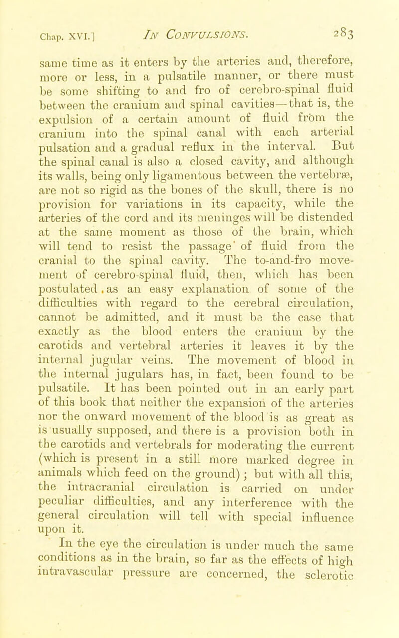 same time as it enters by the arteries and, therefore, more or less, in a pulsatile manner, or there must be some shifting to and fro of cerebro-spinal fluid between the cranium and spinal cavities—that is, the expulsion of a certaiir amount of fluid from the cranium into the spinal canal with each arterial pulsation and a gradual reflux in the interval. But the spinal canal is also a closed cavity, and although its wall.s, being only ligamentous between the vertebrae, are not so rigid as the bones of the skull, there is no provision for variations in its capacity, while the arteries of the cord and its meninges will be distended at the same moment as those of the brain, which will tend to resist the passage' of fluid from the cranial to the spinal cavity. The to-and-fro move- ment of cerebro-spinal fluid, then, which has been postuhited ■ as an easy explanation of some of the difficulties with regard to the cerebral circulation, cannot be admitted, and it must be the case that exactly as the blood enters the cranium by the carotids and vertebral arteries it leaves it by the internal jugular veins. The movement of blood in the internal jugulars has, in fact, been found to be pulsatile. It has been pointed out in an early part of this book that neither the expansion of the arteries nor the onward movement of tlie blood is as great as is usually supposed, and there is a provision both in the carotids and vertebrals for moderating the current (which is present in a still more marked degree in animals which feed on the ground); but with all this, the intracranial circulation is carried on under peculiar ditticulties, and any interference with the general circulation will tell with special influence upon it. In the eye the circulatioji is under much the same conditions as in the brain, so far as the eflTects of high intravascular jiressure are concerned, the sclerotic