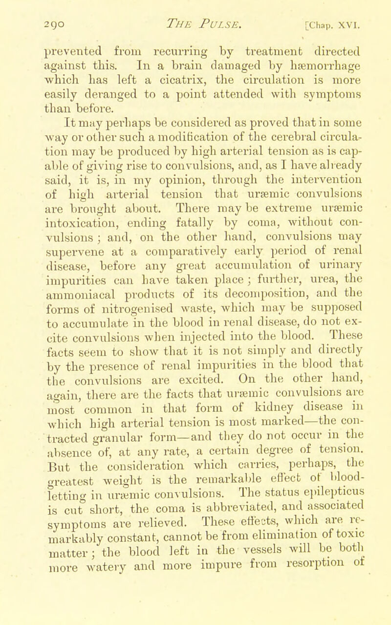 prevented from recurring by treatment directed against this. In a brain damaged by lijemorrhage which has left a cicatrix, the circulation is more easily deranged to a point attended with symptoms than before. It may pei'haps be considered as proved that in some ■way or other such a modification of the cei'ebral circula- tion may be produced by high arterial tension as is cap- able of giving rise to convulsions, and, as I have already said, it is, in my opinion, through the intervention of high arterial tension that ursemic convulsions are brought about. There may be extreme ursemic intoxication, ending fatally by coma, without con- vulsions ; and, on the other hand, convulsions may supervene at a comparatively early period of renal disease, before any great accumulation of urinary impurities can have taken place ; further, urea, the ammoniacal products of its decomposition, and the forms of nitrogenised waste, which may be supposed to accumulate in the blood in renal disease, do not ex- cite convulsions when injected into the blood. These facts seem to show that it is not simply and directly by the presence of renal impurities in the blood that the convulsions are excited. On the other hand, again, there are the facts that uraimic convulsions are most common in that form of kidney disease in which high arterial tension is most marked—the con- tracted granular form—and they do not occur in the absence of, at any rate, a certain degree of tension. But the consideration which carries, perhaps, the greatest weight is the remarkaljle efl'ect ot blood- letting in unemic con^■ulsions. The status epilepticus is cut' short, the coma is abbreviated, and associated symptoms are relieved. These effects, which are re- markably constant, cannot be from elimination of toxic matter; the blood left in the vessels will be both more wateiy and more impure from resorption ot