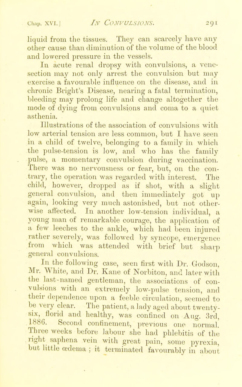 I.V C'o.Vri/LS/OA'S. liquid from tlie tissues. They can scarcely have any other cause than diminution of the volume of the blood and lowered pressure in the vessels. In acute renal dropsy with convulsions, a vene- section may not only arrest the convulsioia but may exercise a favourable influence on the disease, and in chronic Bright's Disease, nearing a fatal termination, bleeding may prolong life and change altogether the mode of dying from convulsions and coma to a quiet asthenia. Illustrations of the association of convulsions with low arterial tension are less common, but I have seen in a child of twelve, belonging to a family in which the pulse-tension is low, and who has the family pulse, a momentaiy convulsion during vaccination. There was no nervousness or fear, but, on the con- trary, the oi)eration was regarded with interest. The child, however, dropped as if shot, with a slight general convulsion, and then immediately got up again, looking very much astonished, but not other- wise affected. In another low-tension individual, a young man of remarkable courage, the application of a few leeches to the ankle, whicla had been injured rather severely, was followed by syncope, emergence from which was attended with brief but sharp general convulsions. In the following case, seen first with Dr. Godson, Mr. White, and Dr. Kane of Norbiton, and later with the last-named gentleman, the associations of con- vulsions with an extremely low-pulse tension, and their dejiendence upon a feeble circulation, seemed to be very clear. The patient, a lady aged about twenty- six, florid and healthy, was confined on Aug. 3rd, 1886. Second confinement, previous one normal. Three weeks before labour she had phlebitis of the right saphena vein witli great pain, some pyrexia, but little oedema ; it terminated favourably in about