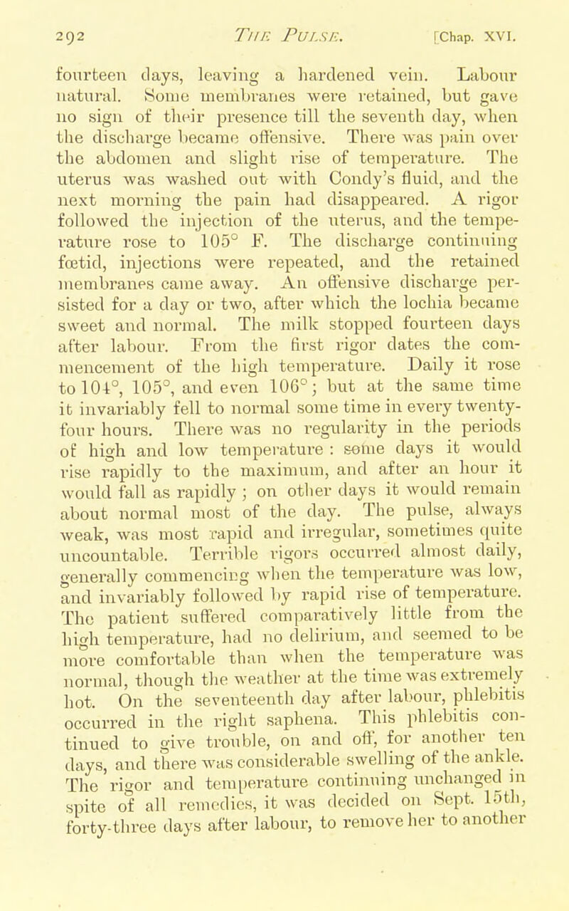 fourteen days, leaving a liarclened vein. Labour natural. Some membvanes were I'etained, but gave no sign of their presence till the seventh day, when the dischai'ge became offensive. There was pain over the abdomen and slight rise of temperature. The uterus was washed out- with Condy's fluid, and the next morning the pain had disappeared. A rigor followed the injection of the uterus, and the tempe- rature rose to 105° F. The discharge continuing foetid, injections were repeated, and the retained membranes came away. An offensive discharge per- sisted for a day or two, after which the lochia became sweet and normal. The milk stopped fourteen days after labour. From the first rigor dates the com- mencement of the high temperature. Daily it rose tolO-t°, 105°, and even 106°; but at the same time it invariably fell to normal some time in every twenty- four hours. There was no regularity in the periods of high and low temperature : some days it would rise rapidly to the maximum, and after an hour it would fall as rapidly ; on otlier days it would remain about normal most of the day. The pulse, always weak, was most rapid and irregular, sometimes quite uncountable. Terrible rigors occurred almost daily, o-enerally commencing when the temperature was low, and invariably followed liy rapid rise of temperature. The patient suffered comparatively little from the high temperature, had no delirium, and seemed to be more comfortable than when the temperature was normal, though the weather at the time was extremely hot. On the seventeenth day after labour, phlebitis occurred in the right saphena. This phlebitis con- tinued to give trouble, on and oft, for anotlier ten days, and there was considerable swelling of the ankle. The rigor and temperature continuing unchanged in spite of all remedies, it was decided on Sept. loth, forty-three days after labour, to remove her to another