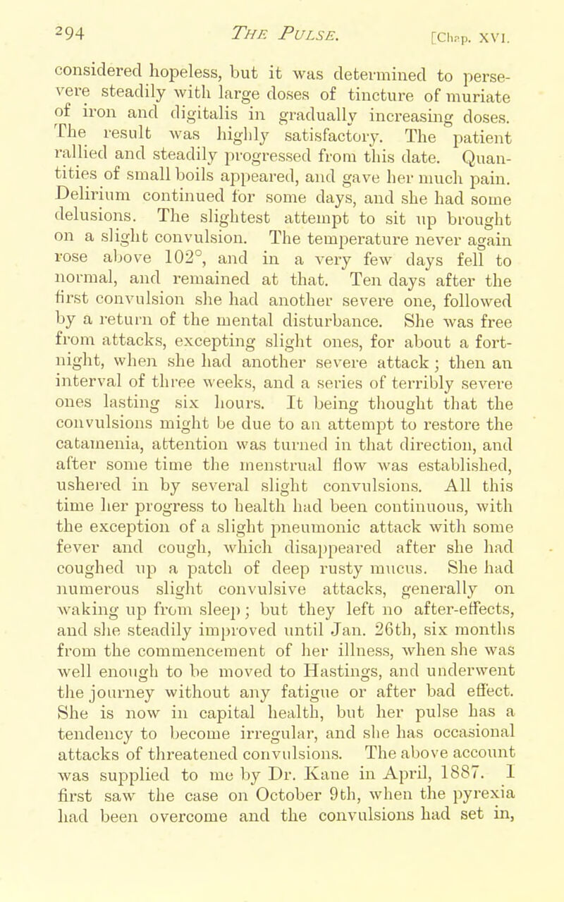 considered hopeless, but it was determined to perse- vere steadily with large doses of tincture of muriate of iron and digitalis in gradually increasing doses. The result was higlily satisfactory. The patient rallied and steadily progressed from this date. Quan- tities of small boils appeared, and gave her much pain. Delirium continued for some days, and she had some delusions. The slightest attempt to sit up brought on a slight convulsion. The temperature never again rose above 102°, and in a very few days fell to normal, and remained at that. Ten days after the first convulsion she had another severe one, followed by a return of the mental disturbance. She was free from attacks, excepting slight ones, for about a fort- night, when she had another severe attack; then an interval of three weeks, and a series of terribly severe ones lasting six hours. It being tliought that the convulsions might be due to an attempt to restore the catamenia, attention was turned in that direction, and after some time tlie menstrual flow was established, ushered in by several slight convulsions. All this time her progress to health had been continuous, with the exception of a slight pneumonic attack with some fever and cough, which disajjpeared after she had coughed \\^^ a patch of deep rusty mucus. She had numerous slight convulsive attacks, generally on waking up from sleep; but they left no after-effects, and she steadily improved until Jan. 26th, six months from the commencement of lier illness, when she was well enough to be moved to Hastings, and underwent the journey without any fatigue or after bad effect. She is now in capital health, but her pulse has a tendency to become irregular, and she has occasional attacks of threatened convulsions. The above account was supplied to me by Dr. Kane in April, 1887. I first saw the case on October 9th, when tlie pyrexia had been overcome and the convulsions had set in,