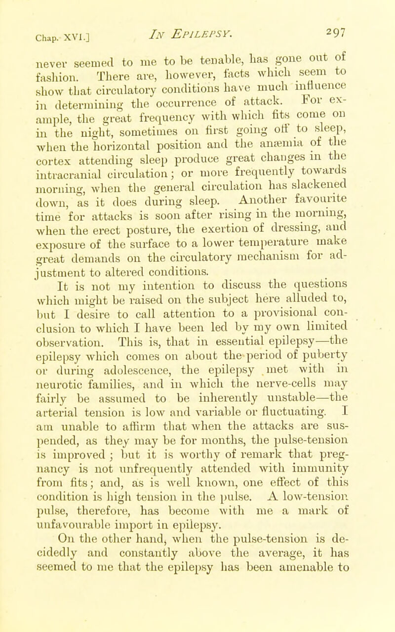 never seemed to me to be tenable, has gone out of fasliion. There are, however, facts which seem to show that circuLatory conditions have much mtiuence in determining the occurrence of attack. For ex- ample, the great frequency with wliich fits come on in the night, sometimes on first going off to sleep, when the horizontal position and the ana;mia of the cortex attending sleep produce great changes in the intracranial circulation; or more frequently towards morning, when the general cu-culation has slackened down, as it does during sleep. Another favourite time for attacks is soon after rising in the morning, when the erect posture, the exertion of dressing, and exposure of the surface to a lower temperature make great demands on the cii-culatory mechanism for ad- justment to altered conditions. It is not my intention to discuss the questions which might be raised on the subject here alluded to, but I desire to call attention to a provisional con- clusion to which I have been led by my own limited observation. This is, that in essential epilepsy—the epilepsy which comes on about the period of puberty or during adolescence, the epilepsy met with in neurotic families, and in which the nerve-cells may fairly be assumed to be inherently unstable—the arterial tension is low and variable or fluctuating. I am unable to aflirm that when the attacks are sus- pended, as they may be for months, the pulse-tension is improved ; but it is worthy of remark that preg- nancy is not unfrequently attended with immunity from fits; and, as is well known, one effect of this condition is high tension in the pulse. A low-tension pulse, therefore, has become with me a mark of unfavourable import in epilepsy. On the other hand; when the pulse-tension is de- cidedly and constantly above the average, it has seemed to me that the epilepsy has been amenable to