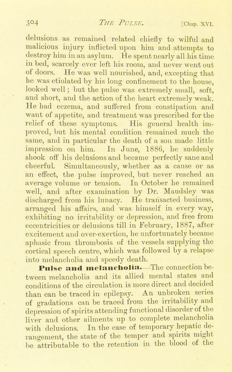 delusions as remained related chiefly to wilful and malicious injury inflicted upon him and attempts to destroy him in an asylum. H e spent nearly all his time in bed, .scarcely ever left his room, and never went out of doors. He was well nourished, and, excepting that he was etiolated by his long confinement to the house, looked well; but the pulse was extremely small, soft, and short, and the action of the heart extremely weak. He had eczema, and suffered from constipation and want of appetite, and treatment was prescribed for the relief of these syuiptoms. His general health im- proved, but his mental condition remained much the same, and in particular the death of a son made little impression on him. In June, 1886, he suddenly shook off his delusions and became perfectly sane and cheerful. Simultaneously, whether as a cause or as an effect, the pnlse improved, but never reached an average volume or tension. In October he remained well, and after examination by Dr. Maudsley was discharged from his lunacy. He transacted business, arranged his affairs, and was himself in every way, exhibiting no irritability or depression, and free from eccentricities or delusions till in February, 1887, after excitement and over-exertion, he unfortunately became aphasic from thrombosis of the vessels supplying the cortical speech centre, which was followed by a relapse into melancholia and speedy death. Pulse and melancholia—The connection be- tween melancholia and its allied mental states and conditions of the circulation is more direct and decided than can be traced in epilepsy. An unbroken series of gradations can be traced from the irritability and depression of spirits attending functional disorder of the liver and other ailments up to complete melancholia with delusions. In the case of temporary hepatic de- rangement, the state of the temper and spirits might be attributable to the retention in the blood of the