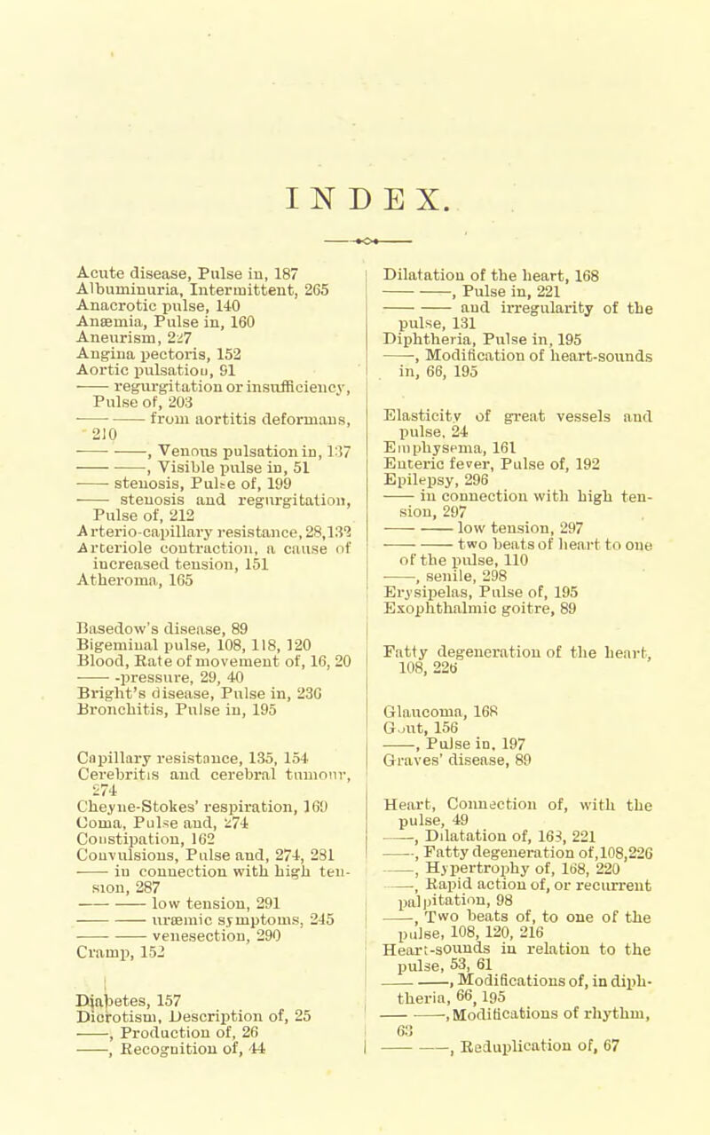 INDEX. Acute disease, Pulse iu, 187 Albuminuria, Intermittent, 265 Anacrotic pulse, 140 Ansemia, Pulse in, 160 Aneurism, 2i7 Angina pectoris, 152 Aortic pulsatiOL, SI regurgitation or insufficiency. Pulse of, 203 • from aortitis deformans, 210 , Venous pulsation in, 1:17 ■ , Visible imlse iu, 51 stenosis. Pulse of, 199 stenosis and regurgitation, Pulse of, 212 Arterio-capillary resistance, 28,13^ Arteriole contraction, a cause of increased tension, 151 Atheroma, 165 Basedow's disease, 89 Bigeminal pulse, 108, 118, 120 Blood, Rate of movement of, 16, 20 • ■ -pressure, 29, 40 Briglit's disease. Pulse in, 230 Bronchitis, Pulse iu, 195 Capillary resistance, 135, 154 Cerebritis and cerebral tumour, £74 Cheyue-Stokes' respiration, 169 Coma, Pulse and, ^74 Constipation, 162 Convulsions, Pulse and, 274, 281 in connection with high ten- sion, 287 low tension, 291 lu'temic symptoms, 245 venesection, 290 Cramp, 152 Diabetes, 157 Dicrotism, Description of, 25 , Production of, 26 , Recoguition of, 'M Dilatation of the heart, 168 , Pulse in, 221 aud irregularity of the pulse, 131 Diphtheria, Pulse in, 195 , Modification of heart-sounds in, 66, 195 Elasticity of great vessels and pulse, 24 Euiphyscma, 161 Enteric fever. Pulse of, 192 Epilepsy, 296 in connection with high ten- sion, 297 low tension, 297 two beats of heart to one of the piUse, 110 • , senile, 298 Erysiiielas, Pulse of, 195 Exophthalmic goitre, 89 Fatty degeneration of the heart, 108, 226 Glaucoma, 168 G.jut, 156 , Pulse in. 197 Graves' disease, 89 Heart, Coimection of, with the p u IsG '49 , Dilatation of, 165, 221 , Patty degeneration of, 108,226 , Hypertrophy of, 168, 220 , Rapid action of, or recurrent palijitation, 98 Two beats of, to one of the pulse, 108, 120, 216 Heart-sounds in relation to the pulse, 53, 61 , Modifications of, in diph- theria, 66,195 ■ ■, Modificatious of rhythm, 63 , Reduplication of, 67