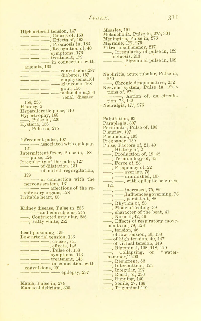 I.y/)/■:.v. High iU'teiial teusion, 147 , Causes of, 150 Effects of, 163 , Pioiiuosis iu, 183 , Eecognitiou of, 40 si'uiptoms, 17t> treatmeut, 179 in cuimectiou with ausemia, 160 convulsions, 287 diabetes, 157 emphysema,161 glaucoma, lb8 gout, 156 melaucliolia,336 renal disease, 156, 236 History, 2 HyiJerdicrotic ijulse, 1 tO Hypertrophy, 168 , Pulse iu, 220 Hysteria, 153 , Pulse ill, 275 lufrequent pulse, 107 associated with epilepsy, 121 lutermitteut fever, Pulse in, 188 pulse, 124 Irregularity of the pulse, 127 of dilatation, 131 of mitral regurgitation, 129 in couuectiou with the nervous system, 131 affections of the re- spiratory organs, 128 Irritable heoi-t, 88 Kidney disease. Pulse in, 236 and convulsions, 245 , Contracted granular, 236 , I'atty white, 252 Lead poisoning. 159 Low arterial tension, 136 , causes, i41 ■ • , effects, 142 , Pulse of, 138 symptoms, 143 treatment, 145 in connection with convulsions, 291 epilepsy, 297 Mania, Pulse in, 274 Maniacal deUrium, 300 Maasles, 191 Melancholia, Pulse in, 275, 301 Meningitis, Pulse in, 273 Migraine, 177, 275 Mitral insufficiency, 217 , Irregularity of pulse iu, 129 stenosis, 213 , Bigeminal pulse in, 109 Nephritis, acute tubular. Pulse iu, 250 , Chronic desquamative, 252 Nervous system. Pulse iu affec- tions of, 272 , Action of, on circula- tion, 76, 142 Neuralgia, 177, 270 Palpitation, 93 Paraplegia, 307 Peritonitis, Pulse of, 193 Pleurisy, 197 Pneumonia, 193 Pregnancy, 159 Pulse, Factors of, 21, 49 , History of, 2 , Production of, 19, 42 , Terminology of, 45 , Force of, 23 , Frequency of, 22 , average, 75 , • diminished, 107 . , with epileptic seizures, 121 , ■ increased, 75, 86 , ,Influences governing, 70 , , pHi-sisti-nt, 88 , Rhytlim o(, 23 , Mode of feeliug, 39 , character of the beat, 41 , Normal, 42, 46 , Effects of respiratory move- ments on, 79, 12S , tension, 46 of low tension, 40, 138 of high tension, 40, 147 of virtual tension, 149 , Bigeminal, 108, 118, 120 , Collapsing, or watei- himmer, 203 , KeciUTent, 52 —, Intermittent, 121 , Irregular, 127 , Kenal, 51, 236 , Running, 140 , Senile, 27, 106 , Trigeminal,119