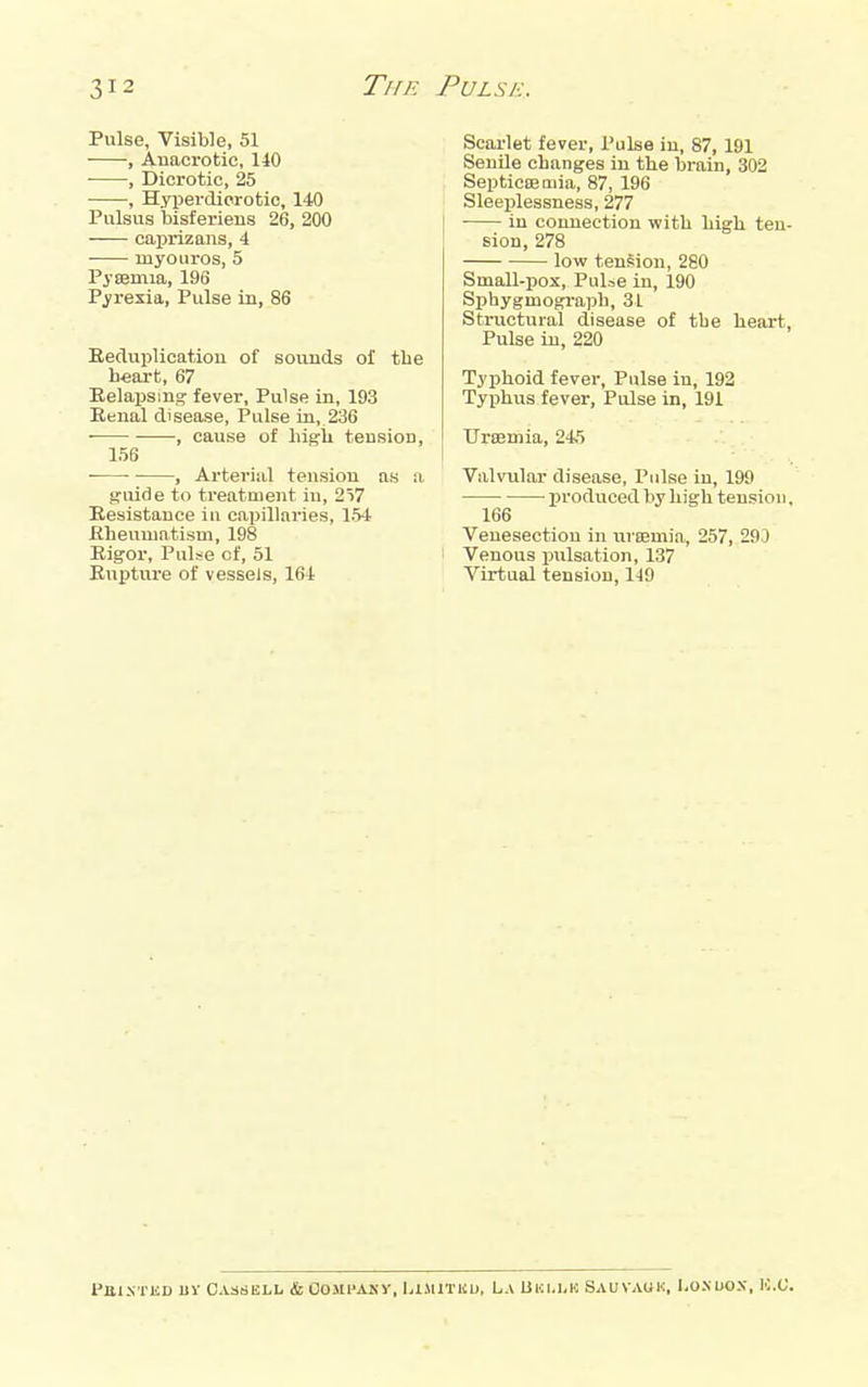 Pulse, Visible, 51 , Anacrotic, 140 ■ , Dicrotic, 25 , Hyperdicrotic, 140 Pulsus bisferieiis 26, 20O caprizans, 4 myouros, 5 Pysemia, 196 Pyrexia, Pulse in, 86 Reduplicatiou of sounds of the heart, 67 Eelajismg fever. Pulse in, 193 Renal disease. Pulse in, 236 ■ , cause of higii tension, 156 , Arterial tension as a g-uide to treatment in, 257 Resistance iu capillaries, 154 Rheumatism, 198 Rigor, Pulse of, 51 Rupture of vessels, 164 Scarlet fever, I'ulse in, 87, 191 Senile changes in the brain, 302 Septieceaiia, 87, 196 Sleeplessness, 277 ■ in connection with high ten- sion, 278 low tension, 280 Small-pox, Pulie in, 190 Sphygmograph, 31 Structural disease of the heart. Pulse in, 220 Typhoid fever. Pulse in, 192 Typhus fever. Pulse in, 191 TJriBmia, 245 Valvular disease, Pulse iu, 199 produced by high tension, 166 Venesection in urasmia, 257, 29J Venous pulsation, 137 Virtual tension, 119 PttlXTKD uv Cassell &OOMPAKy, LlMlTliU, La IJki,i,k Sauvauk, I.O.N uox, K.C.