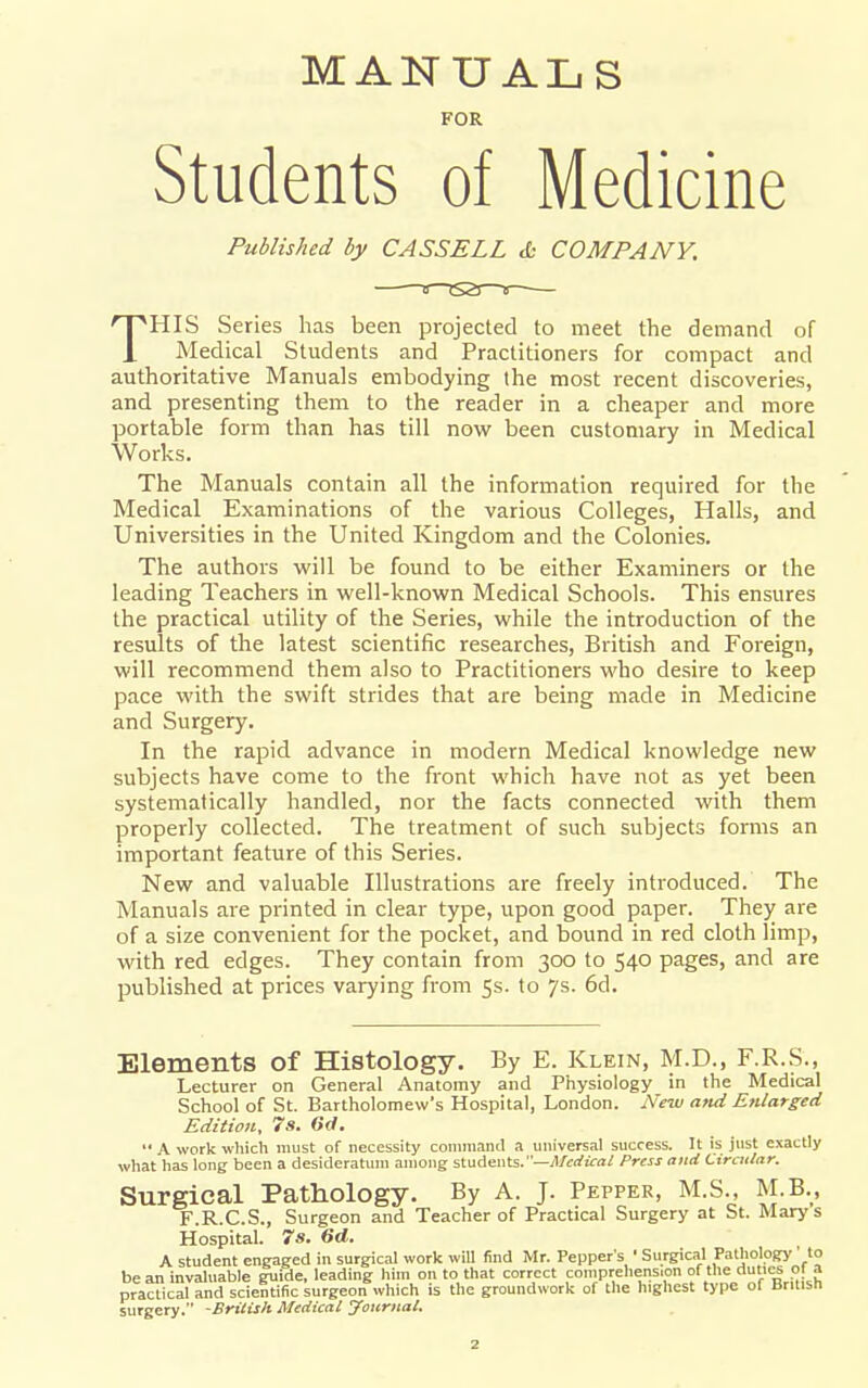 MANUALS FOR Students of Medicine Published by CASSELL & COMPANY. THIS Series has been projected to meet the demand of Medical Students and Practitioners for compact and authoritative Manuals embodying the most recent discoveries, and presenting them to the reader in a cheaper and more portable form than has till nowr been customary in Medical Works. The Manuals contain all the information required for the Medical Examinations of the various Colleges, Halls, and Universities in the United Kingdom and the Colonies. The authors will be found to be either Examiners or the leading Teachers in well-known Medical Schools. This ensures the practical utility of the Series, while the introduction of the results of the latest scientific researches, British and Foreign, will recommend them also to Practitioners who desire to keep pace with the swift strides that are being made in Medicine and Surgery. In the rapid advance in modern Medical knowledge new subjects have come to the front which have not as yet been systematically handled, nor the facts connected with them properly collected. The treatment of such subjects forms an important feature of this Series. New and valuable Illustrations are freely introduced. The Manuals are printed in clear type, upon good paper. They are of a size convenient for the pocket, and bound in red cloth limp, with red edges. They contain from 300 to 540 pages, and are published at prices varying from 5s. to 7s. 6d. Elements of Histology. By E. Klein, M.D., F.R.S., Lecturer on General Anatomy and Physiology in the Medical School of St. Bartholomew's Hospital, London. New and Enlarged Edition, 7s. (id.  A work which must of necessity coniniaml a universal success. It is just exactly what has long been a desideratum among staAenls.—Medical Press and Circular. Surgical Pathology. By A. J. Pepper, M.S., M.B., F.R.C.S., Surgeon and Teacher of Practical Surgery at St. Marys Hospital. 7s. 6d. A student engaged in surgical work will find Mr. Pepper's ' Surgical Pathology ' to bean invaluable guide, leading him on to that correct comprehens.on f? practical and scientific surgeon which is the groundwork of the highest type of British surgery. -British Medical yournal.