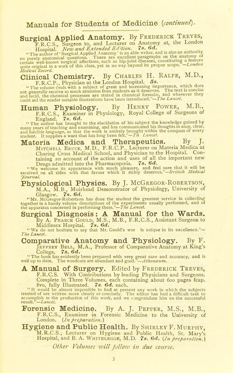 Manuals for Students of Medicine {continued). Surgical Applied Anatomy. By Frederick Treves, F.R.C.S., Surgeon to, and Lecturer on Anatomy at, the London Hospital. Neiv and Extended Ed'iion. 7s. 6d.  Tlie author of • Sureical Applied A natoray ' is an able writer, and is also an authority on purely anatomical questions. Tliere are excellent paragraphs on the anatomy ol certain well-known surgical affections, such as hip-joint diseases, constituting a feature quite original in a work of this class, yet in no way beyond its proper scope. —London Medical Record. Clinical Chemistry. By Charles H. Ralfe, M.D., F.R.CP., Physician at the London Hospital. 5s.  Tlie volume (eaU with a subject of great and increasing importance, which does not generally receive so much attention from students as it deserves. The text is concise and lucid, the chemical processes are stated in chemical formute, and wherever they could aid the reader suitable illustrations have been introduced.—r/is Lancet. Human Physiology. By Henry Power, M.B., F.R.C.S., Examiner in Physiology, Royal College of Surgeons of England. 7s. 6d.  The author has brought to the elucidation of his subject the knowledge gained by many years of teaching and examining, and has communicated his thoughts in easy, clear, and forcible language, so that the work is entirely brought within the compass of every student. It supplies a want that has long been felt.—7/t Lancet. Materia Medica and Therapeutics. By J. Mitchell Bruce, M.D., F.R.CP., Lecturer on Materia Medica at Charing Cross Medical School, and Physician to the Hospital. Con- taining an account of the action and uses of all the important new Drugs admitted into the Pharmacopoeia. 7s. 6d. We welcome its appearance with much jjleasure, and feel sure that it will be received on all sides with that favour which it richly deserves,—Britis/i Medical yourjiat. Physiological Physics. By J. McGregor-Robertson, M.A., M.B., Muirhead Demonstrator of Physiology, University of Glasgow. 7s. 6(1. Mr. McGregor-Robertson has done the student the greatest service in collecting together in a handy volume descriptions of the experiments usually performed, and of the apparatus concerned in performing them.—T/te Lancet, Surgical Diagnosis: A Manual for the Wards. By A. Pearce Gould, M.S., M.B., F.R.C.S., Assistant Surgeon to Middlesex Hospital. 7s. Gd. We do not hesitate to say that Mr. Gould's wor is unique in its excellence.— Tlie Lancet, Comparative Anatomy and Physiology. By F. Jeffrey Bell, M.A., Professor of Comparative Anatomy at King's College. 7s. Hd.  The book has evidently been prepared with very great care and accuracy, and is well up to date. The woodcuts are abundant and good.—Athenanm, A Manual of Surgery. Edited by Frederick Treves, F.R.C.S. With Contributions by leading Physicians and Surgeons. Complete in Three Volumes, each containing about 6oo pages fcap. Bvo, fully Illustrated. 7s. dd. each. It would be almost impossible to find at present any work in which the subjects treated of are written more clearly or concisely. The editor has had a difficult task to accomplish in the production of this work, and we congratulate him on the successful result.—Lancet. Forensic Medicine. By A. J. Pepper, M.S., M.B., F.R.C.S., Examiner in Forensic Medicine to the University of London. (/// preparation.') Hygiene and Public Health. By Shirley F. Murphy, M.R.C.S., Lecturer on Hygiene and Public Health, St. Mary's Hospital, and B. A. Whitelegge, M.D. 7s. Od, (/« preparation,) Other Volniiies will follow in due course.