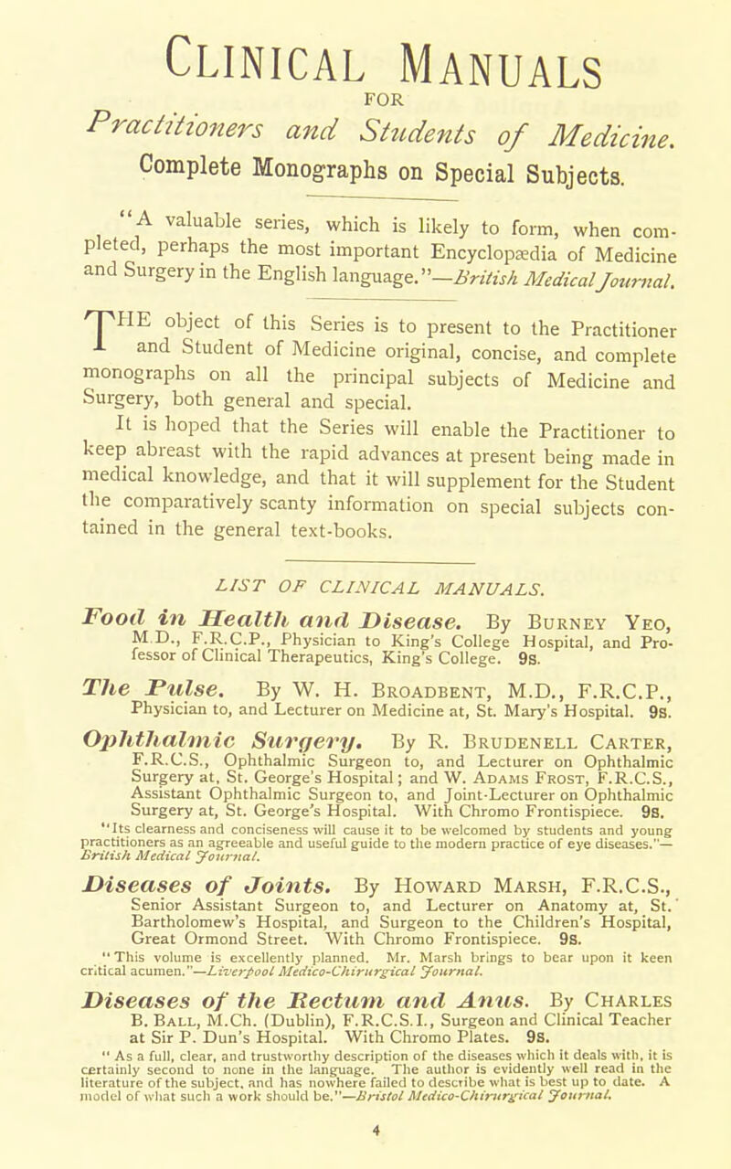 Clinical Manuals FOR Practitioners and Students of Medicine. Complete Monographs on Special Subjects.  A valuable series, which is likely to form, when com- pleted, perhaps the most important Encyclopaedia of Medicine and Surgery in the English language.-Z,V2Vw/4 MedicalJountal. 'pHE object of this Series is to present to the Practitioner 1 and Student of Medicine original, concise, and complete monographs on all the principal subjects of Medicine and Surgery, both general and special. It is hoped that the Series will enable the Practitioner to keep abreast with the rapid advances at present being made in medical knowledge, and that it will supplement for the Student the comparatively scanty information on special subjects con- tained in the general text-books. LIST OF CLINICAL MANUALS. Food in Health and Disease. By Burney Yeo, M D., F.R.C.P., Physician to King's College Hospital, and Pro- lessor of Clinical Therapeutics, King's College. 9s. The JPtilse. By W. H. Broadbent, M.D., F.R.C.P., Physician to, and Lecturer on Medicine at, St. Mary's Hospital. 9s. OpJithalmic Surgery. By R. Brudenell Carter, F.R.C.S., Ophthalmic Surgeon to, and Lecturer on Ophthalmic Surgery at, St. George's Hospital; and W. Adams Frost, F.R.C.S., Assistant Ophthalmic Surgeon to, and Joint-Lecturer on Ophthalmic Surgery at, St. George's Hospital. With Chromo Frontispiece. 9a. Its clearness and conciseness will cause it to be welcomed hy students and young practitioners as an agreeable and useful guide to tlie modern practice of eye diseases.— Brilish Medical Jouynal. Diseases of Joints. By Howard Marsh, F.R.C.S., Senior Assistant Surgeon to, and Lecturer on Anatomy at, St.' Bartholomew's Hospital, and Surgeon to the Children's Hospital, Great Ormond Street. With Chromo Frontispiece. 9s.  This volume is excellently planned. Mr. Marsh brings to bear upon it keen critical acumen.—Lizxfpool Medico-Chirur^icat Journal. Diseases of the Hectmn and Anus. By Charles B. Ball, M.Ch. (Dublin), F.R.C.S.L, Surgeon and Clinical Teacher at Sir P. Dun's Hospital. With Chromo Plates. 9s.  As a full, clear, and trustworthy description of the diseases wliich it deals with, it is certainly second to none in the language. The author is evidently well read in the literature of the subject, and has nowhere failed to describe what is best up to date. A model of what such a work should be.—Bristol Medico-Chirurgical Joiirtiat.