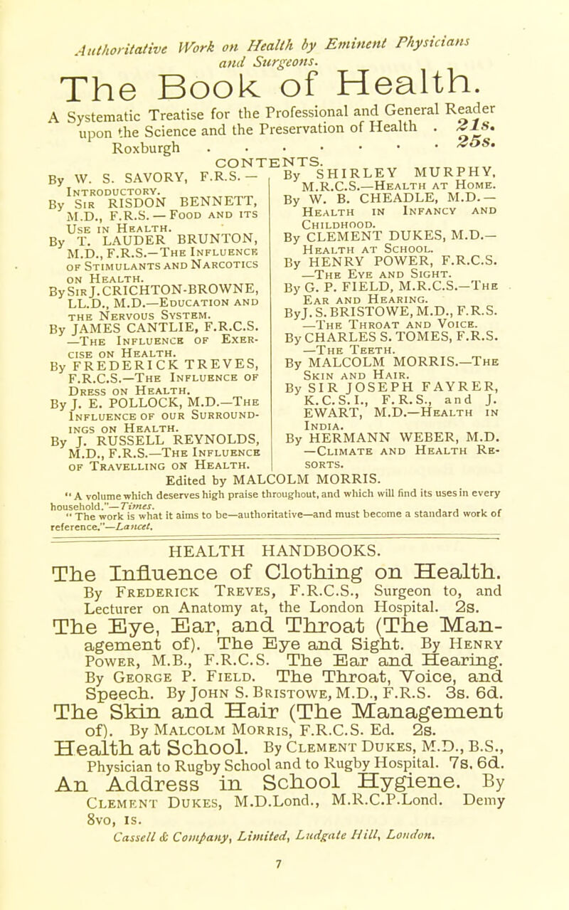 Atithontative Work on Health by Eminent Physicians and Surgeons. The Book of Health. A Systematic Treatise for the Professional and General Reader upon the Science and the Preservation of Health . 41S. Roxburgh CONTENTS By \V. S. SAVORY, F.R.S.- Introductory. By Sir RISDON BENNETT, M.D., F.R.S.— Food and its Use in Health. By T. LAUDER BRUNTON, M.D., F.R.S.—The Influence of Stimulants and Narcotics on Health. _ BySiRj.CRICHTON-BROWNE, LL.D., M.D.—Education and the Nervous System. By JAMES CANTLIE, F.R.C.S. —The Influence of E.xer- cisE ON Health. By FREDERICK TREVES, F.R.C.S.—The Influence of Dress on Health. By J. E. POLLOCK, M.D.—The Influence of our Surround- ings ON Health. By J. RUSSELL REYNOLDS, M.D., F.R.S.—The Influence OF Travelling on Health. By SHIRLEY MURPHY. M.R.C.S.—Health at Home. By W. B. CHEADLE, M.D.— Health in Infancy and Childhood. By CLEMENT DUKES, M.D.- Health at School. By HENRY POWER, F.R.C.S. —The Eye and Sight. By G. P. FIELD, M.R.C.S.—The Ear and Hearing. ByJ. S. BRISTOWE, M.D., F.R.S. —The Throat and Voice. By CHARLES S. TOMES, F.R.S. —The Teeth. By MALCOLM MORRIS.—The Skin and Hair. By SIR JOSEPH FAYRER, K.C.S. I., F.R.S., and J. EWART, M.D.—Health in India. By HERMANN WEBER, M.D. —Climate and Health Re- sorts. Edited by MALCOLM MORRIS  A volume which deserves high praise througliout, and which will find its uses in every household.—ri>«M. ... , . . j j , r '* The work is what it aims to be—authoritative—and must become a standard work of reference.—Lancet, HEALTH HANDBOOKS. The Influence of ClotMng on Health. By Frederick Treves, F.R.C.S., Surgeon to, and Lecturer on Anatomy at, the London Hospital. 2s. The Eye, Ear, and Throat (The Man- agement of). The Eye and Sight. By Henry Power, M.B., F.R.C.S. The Bar and Hearing. By George P. Field. The Throat, Voice, and Speech. By John S. Bristowe, M.D., F.R.S. 3s. 6d. The Skin and Hair (The Management of). By Malcolm Morris, F.R.C.S. Ed. 2s. Health at School. By clement dukes, m.d., b.s.. Physician to Rugby School and to Rugby Hospital. 7s. 6d. An Address in School Hygiene. By Clement Dukes, M.D.Lond., M.R.C.P.Lond. Demy 8vo, IS. CasscU& Company, Limited, Liidgate Hill, Lomlon.