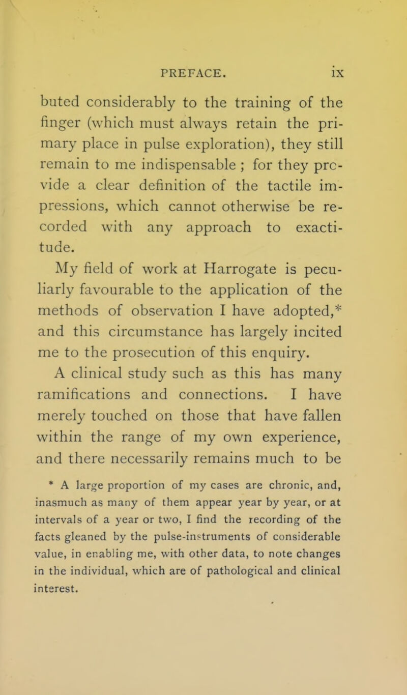 buted considerably to the training of the finger (which must always retain the pri- mary place in pulse exploration), they still remain to me indispensable ; for they pro- vide a clear definition of the tactile im- pressions, which cannot otherwise be re- corded with any approach to exacti- tude. My field of work at Harrogate is pecu- liarly favourable to the application of the methods of observation I have adopted,* and this circumstance has largely incited me to the prosecution of this enquiry. A clinical study such as this has many ramifications and connections. I have merely touched on those that have fallen within the range of my own experience, and there necessarily remains much to be * A large proportion of my cases are chronic, and, inasmuch as many of them appear year by year, or at intervals of a year or two, I find the recording of the facts gleaned by the pulse-instruments of considerable value, in enabling me, with other data, to note changes in the individual, which are of pathological and clinical interest.