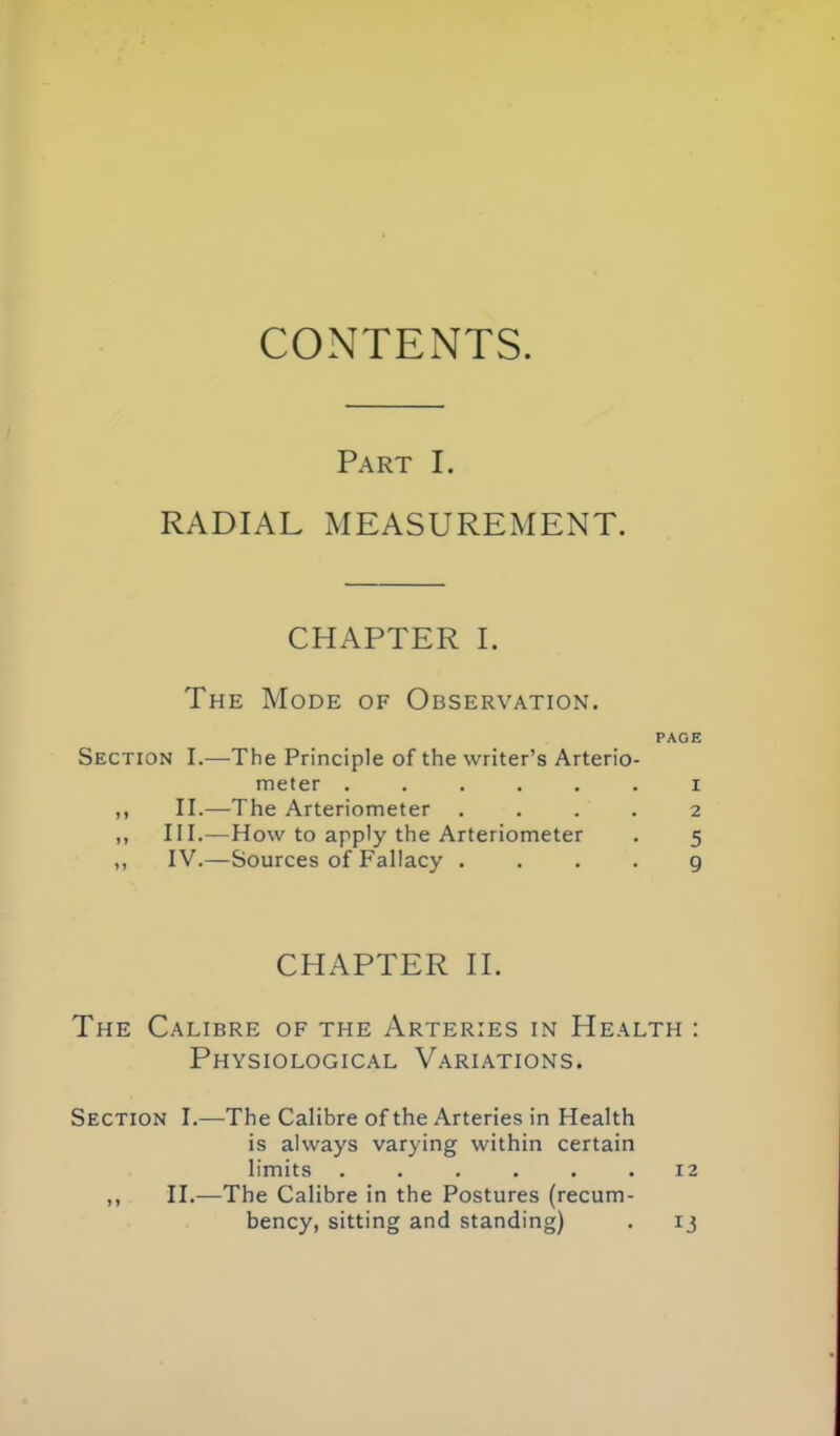 Part I. RADIAL MEASUREMENT. CHAPTER I. The Mode of Observation. PAGE Section I.—^The Principle of the writer's Arterio- meter ...... i II.—The Arteriometer .... 2 III. —How to apply the Arteriometer . 5 IV. —Sources of Fallacy .... 9 CHAPTER H. The Calibre of the Arteries in Health : Physiological Variations. Section I.—-The Calibre of the Arteries in Health is always varying within certain limits ...... 12 11.^—The Calibre in the Postures (recum- bency, sitting and standing) . 13