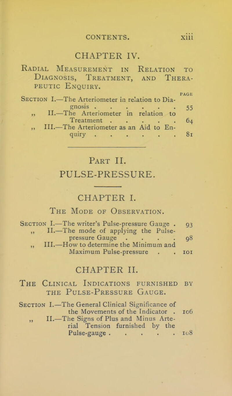 CHAPTER IV. Radial Measurement in Relation to Diagnosis, Treatment, and Thera- peutic Enquiry. PAGE Section I.—The Arteriometer in relation to Dia- gnosis ...... 55 ,, II.—The Arteriometer in relation to Treatment ..... 64 n III.—The Arteriometer as an Aid to En- quiry 81 Part II. PULSE-PRESSURE. CHAPTER I. The Mode of Observation. Section I.—The writer's Pulse-pressure Gauge . 93 ,, II.—The mode of applying the Pulse- pressure Gauge .... 98 ,, III.—How to determine the Minimum and Maximum Pulse-pressure . . loi CHAPTER II. The Clinical Indications furnished by THE Pulse-Pressure Gauge. Section I.—The General Clinical Significance of the Movements of the Indicator . 106 ,, II.—The Signs of Plus and Minus Arte- rial Tension furnished by the Pulse-gauge iu8