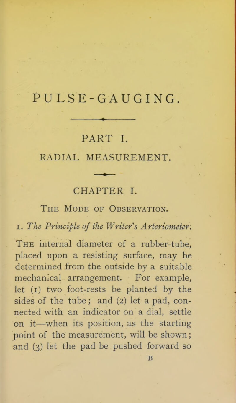 PART I. RADIAL MEASUREMENT. CHAPTER I. The Mode of Observation. I. The Principle of the Writer's A rterio7neter. The internal diameter of a rubber-tube, placed upon a resisting surface, may be determined from the outside by a suitable mechanical arrangement. For example, let (r) two foot-rests be planted by the sides of the tube; and (2) let a pad, con- nected with an indicator on a dial, settle on it—when its position, as the starting point of the measurement, will be shown; and (3) let the pad be pushed forward so B