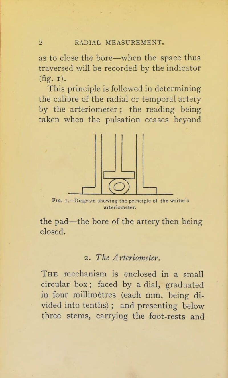 as to close the bore—when the space thus traversed will be recorded by the indicator (fig. I)- . . This principle is followed in determining the calibre of the radial or temporal artery by the arteriometer ; the reading being taken when the pulsation ceases beyond Fia. I.—Diagram showing the principle of the writer's arteriometer. the pad—the bore of the artery then being closed. 2. The Arteriometer. The mechanism is enclosed in a small circular box; faced by a dial, graduated in four millimetres (each mm. being di- vided into tenths) ; and presenting below three stems, carrying the foot-rests and