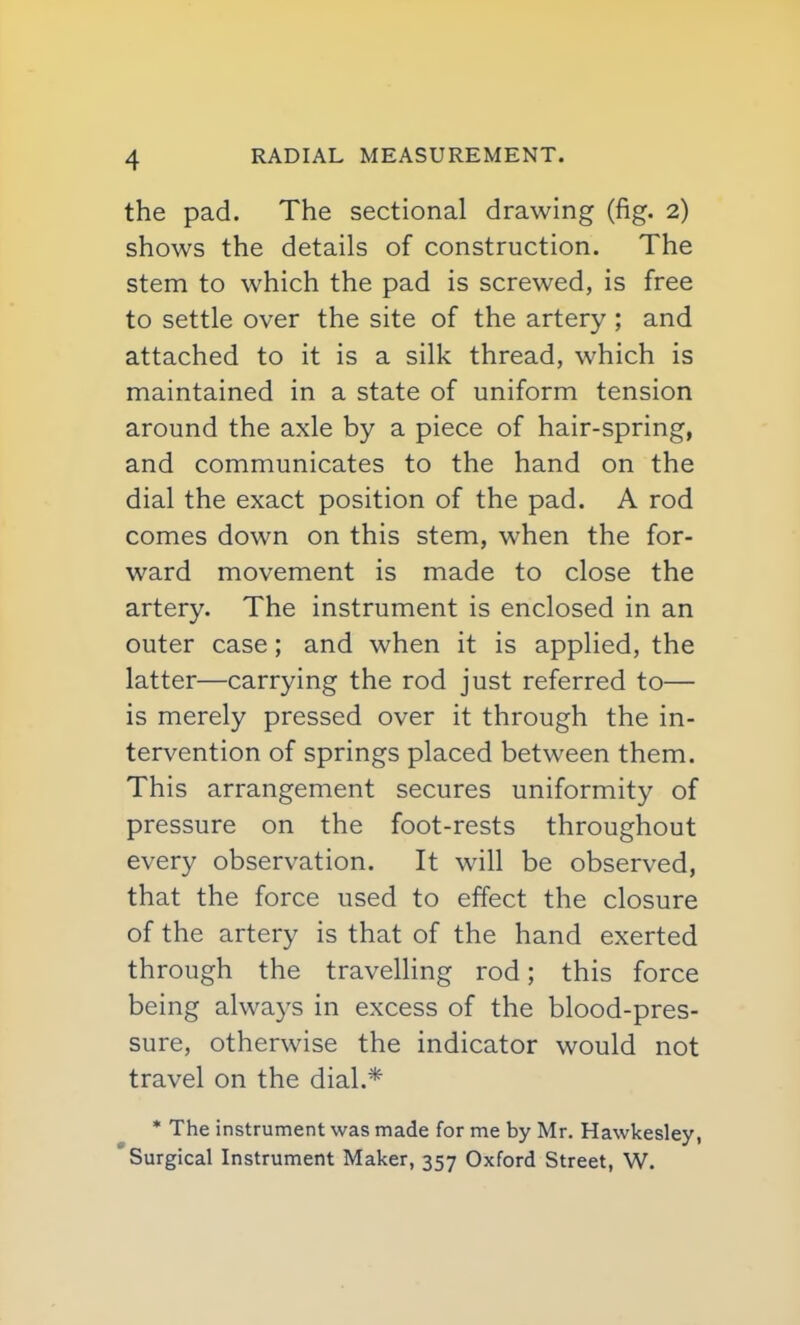 the pad. The sectional drawing (fig. 2) shows the details of construction. The stem to which the pad is screwed, is free to settle over the site of the artery ; and attached to it is a silk thread, which is maintained in a state of uniform tension around the axle by a piece of hair-spring, and communicates to the hand on the dial the exact position of the pad. A rod comes down on this stem, when the for- ward movement is made to close the artery. The instrument is enclosed in an outer case; and when it is applied, the latter—carrying the rod just referred to— is merely pressed over it through the in- tervention of springs placed between them. This arrangement secures uniformity of pressure on the foot-rests throughout every observation. It will be observed, that the force used to effect the closure of the artery is that of the hand exerted through the travelHng rod; this force being always in excess of the blood-pres- sure, otherwise the indicator would not travel on the dial.* * The instrument was made for me by Mr. Hawkesley, Surgical Instrument Maker, 357 Oxford Street, W.