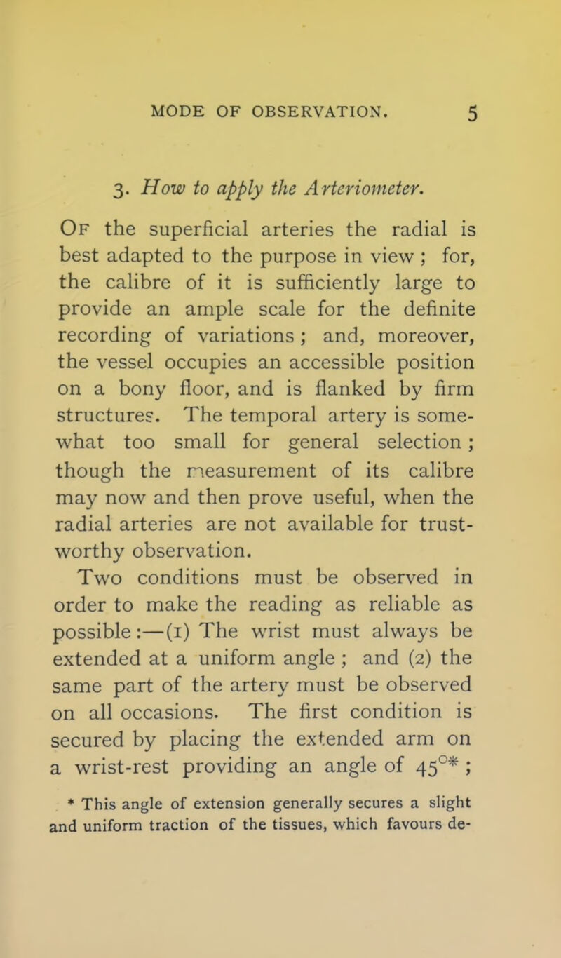 3. How to apply the Arteriometer. Of the superficial arteries the radial is best adapted to the purpose in view ; for, the calibre of it is sufficiently large to provide an ample scale for the definite recording of variations ; and, moreover, the vessel occupies an accessible position on a bony floor, and is flanked by firm structures. The temporal artery is some- what too small for general selection ; though the neasurement of its calibre may now and then prove useful, when the radial arteries are not available for trust- worthy observation. Two conditions must be observed in order to make the reading as reliable as possible:—(i) The wrist must always be extended at a uniform angle ; and (2) the same part of the artery must be observed on all occasions. The first condition is secured by placing the extended arm on a wrist-rest providing an angle of 45°* ; * This angle of extension generally secures a slight and uniform traction of the tissues, which favours de-