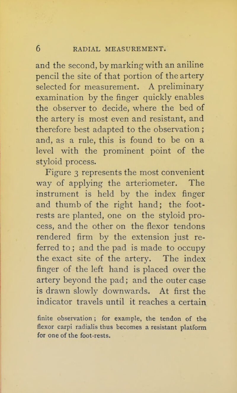 and the second, by marking with an aniline pencil the site of that portion of the artery selected for measurement. A preliminary examination by the finger quickly enables the observer to decide, where the bed of the artery is most even and resistant, and therefore best adapted to the observation ; and, as a rule, this is found to be on a level with the prominent point of the styloid process. Figure 3 represents the most convenient way of applying the arteriometer. The instrument is held by the index finger and thumb of the right hand; the foot- rests are planted, one on the styloid pro- cess, and the other on the flexor tendons rendered firm by the extension just re- ferred to; and the pad is made to occupy the exact site of the artery. The index finger of the left hand is placed over the artery beyond the pad; and the outer case is drawn slowly downwards. At first the indicator travels until it reaches a certain finite observation ; for example, the tendon of the flexor carpi radialis thus becomes a resistant platform for one of the foot-rests.