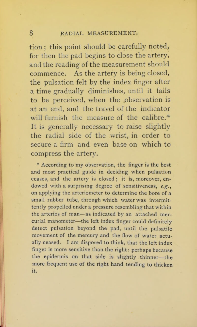 tion ; this point should be carefully noted, for then the pad begins to close the artery, and the reading of the measurement should commence. As the artery is being closed, the pulsation felt by the index finger after a time gradually diminishes, until it fails to be perceived, when the observation is at an end, and the travel of the indicator will furnish the measure of the calibre.* It is generally necessary to raise slightly the radial side of the wrist, in order to secure a firm and even base on which to compress the artery. * According to my observation, the finger is the best and most practical guide in deciding when pulsation ceases, and the artery is closed ; it is, moreover, en- dowed with a surprising degree of sensitiveness, e.g.,, on applying the arteriometer to determine the bore of a small rubber tube, through which water was intermit- tently propelled under a pressure resembling that within the arteries of man—as indicated by an attached mer- curial manometer—the left index finger could definitely detect pulsation beyond the pad, until the pulsatile movement of the mercury and the flow of water actu- ally ceased. I am disposed to think, that the left index finger is more sensitive than the right: perhaps because the epidermis on that side is slightly thinner—the more frequent use of the right hand tending to thicken it.