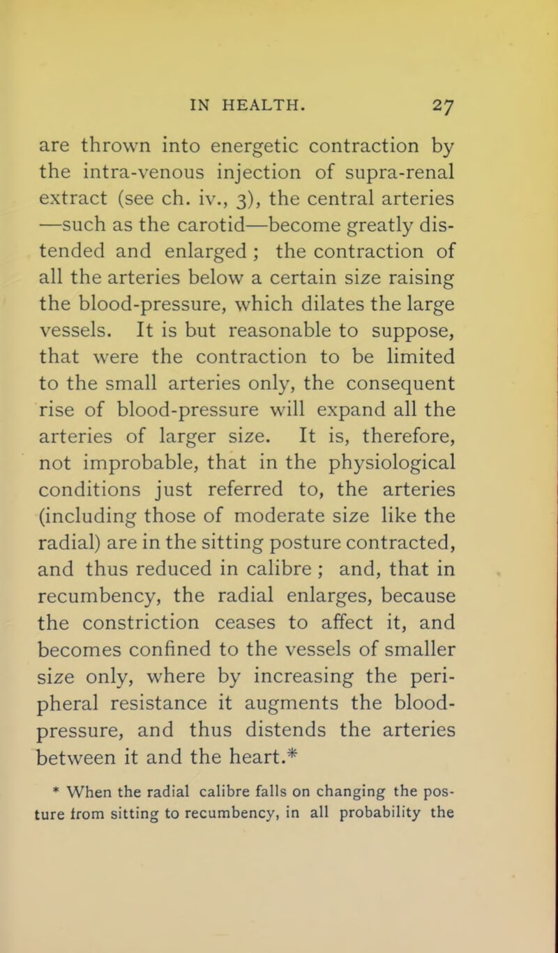 are thrown into energetic contraction by the intra-venous injection of supra-renal extract (see ch. iv., 3), the central arteries —such as the carotid—become greatly dis- tended and enlarged ; the contraction of all the arteries below a certain size raising the blood-pressure, which dilates the large vessels. It is but reasonable to suppose, that were the contraction to be limited to the small arteries only, the consequent rise of blood-pressure will expand all the arteries of larger size. It is, therefore, not improbable, that in the physiological conditions just referred to, the arteries (including those of moderate size like the radial) are in the sitting posture contracted, and thus reduced in calibre ; and, that in recumbency, the radial enlarges, because the constriction ceases to affect it, and becomes confined to the vessels of smaller size only, where by increasing the peri- pheral resistance it augments the blood- pressure, and thus distends the arteries between it and the heart.* * When the radial calibre falls on changing the pos- ture Irom sitting to recumbency, in all probability the