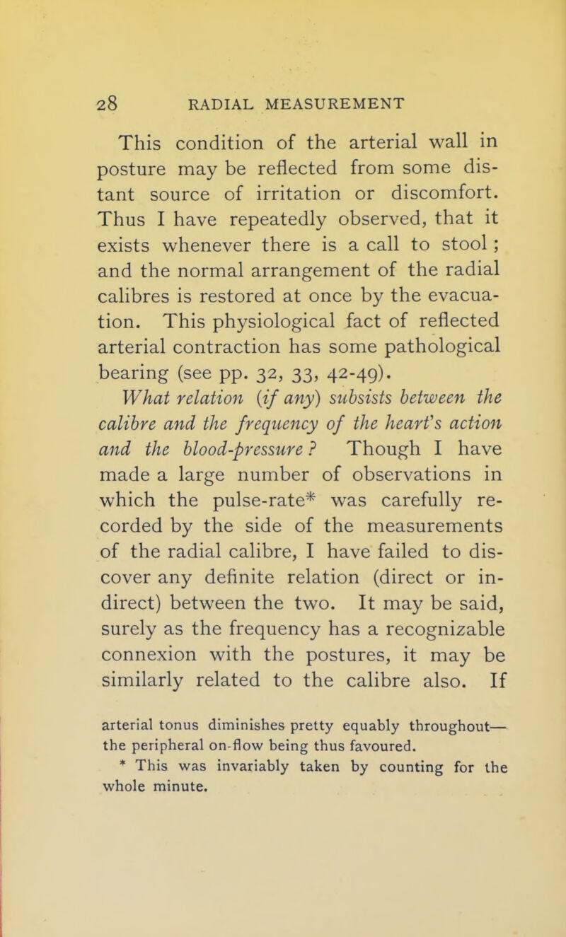 This condition of the arterial wall in posture may be reflected from some dis- tant source of irritation or discomfort. Thus I have repeatedly observed, that it exists whenever there is a call to stool; and the normal arrangement of the radial calibres is restored at once by the evacua- tion. This physiological fact of reflected arterial contraction has some pathological bearing (see pp. 32, 33, 42-49). What relation {if any) subsists between the calibre and the frequency of the heart's action and the blood-pressure ? Though I have made a large number of observations in which the pulse-rate* was carefully re- corded by the side of the measurements of the radial calibre, I have failed to dis- cover any definite relation (direct or in- direct) between the two. It may be said, surely as the frequency has a recognizable connexion with the postures, it may be similarly related to the calibre also. If arterial tonus diminishes pretty equably throughout— the peripheral on-flow being thus favoured. * This was invariably taken by counting for the whole minute.