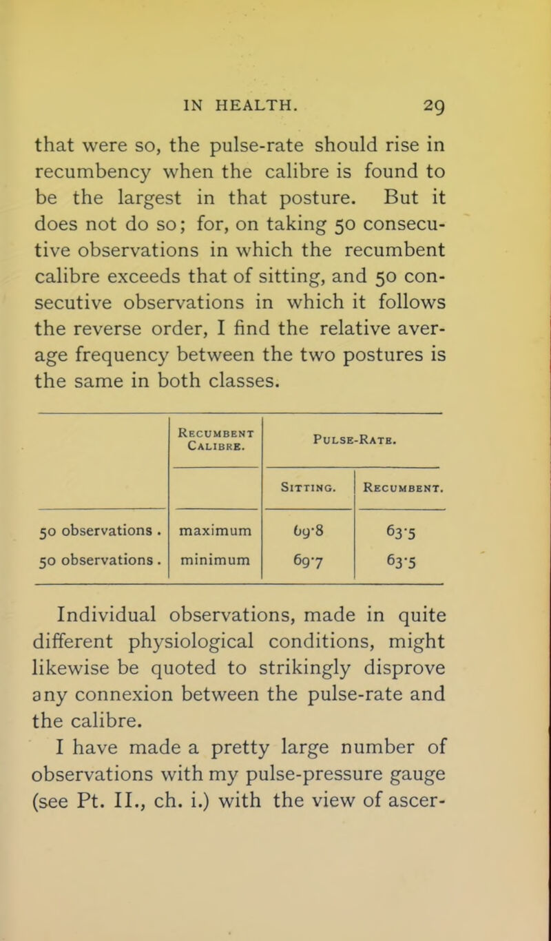 that were so, the pulse-rate should rise in recumbency when the calibre is found to be the largest in that posture. But it does not do so; for, on taking 50 consecu- tive observations in which the recumbent calibre exceeds that of sitting, and 50 con- secutive observations in which it follows the reverse order, I find the relative aver- age frequency between the two postures is the same in both classes. Recumbent Calibre. Pulse-Rate. Sitting. Recumbent. 50 observations . 50 observations. maximum minimum bg-8 697 63-5 63-5 Individual observations, made in quite different physiological conditions, might likewise be quoted to strikingly disprove any connexion between the pulse-rate and the calibre. I have made a pretty large number of observations with my pulse-pressure gauge (see Pt. II., ch. i.) with the view of ascer-