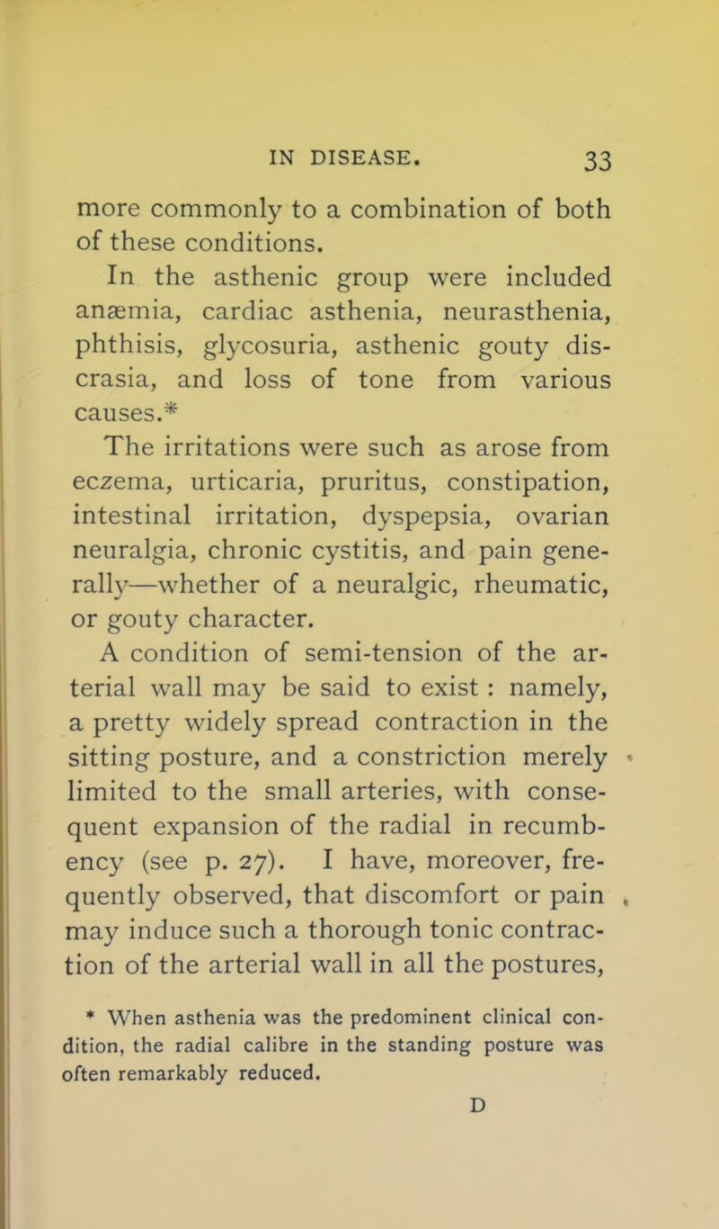 more commonly to a combination of both of these conditions. In the asthenic group were included anaemia, cardiac asthenia, neurasthenia, phthisis, glycosuria, asthenic gouty dis- crasia, and loss of tone from various causes.* The irritations were such as arose from eczema, urticaria, pruritus, constipation, intestinal irritation, dyspepsia, ovarian neuralgia, chronic cystitis, and pain gene- rall}'—whether of a neuralgic, rheumatic, or gouty character. A condition of semi-tension of the ar- terial wall may be said to exist : namely, a pretty widely spread contraction in the sitting posture, and a constriction merely limited to the small arteries, with conse- quent expansion of the radial in recumb- ency (see p. 27). I have, moreover, fre- quently observed, that discomfort or pain may induce such a thorough tonic contrac- tion of the arterial wall in all the postures, * When asthenia was the predominant clinical con- dition, the radial calibre in the standing posture was often remarkably reduced. D