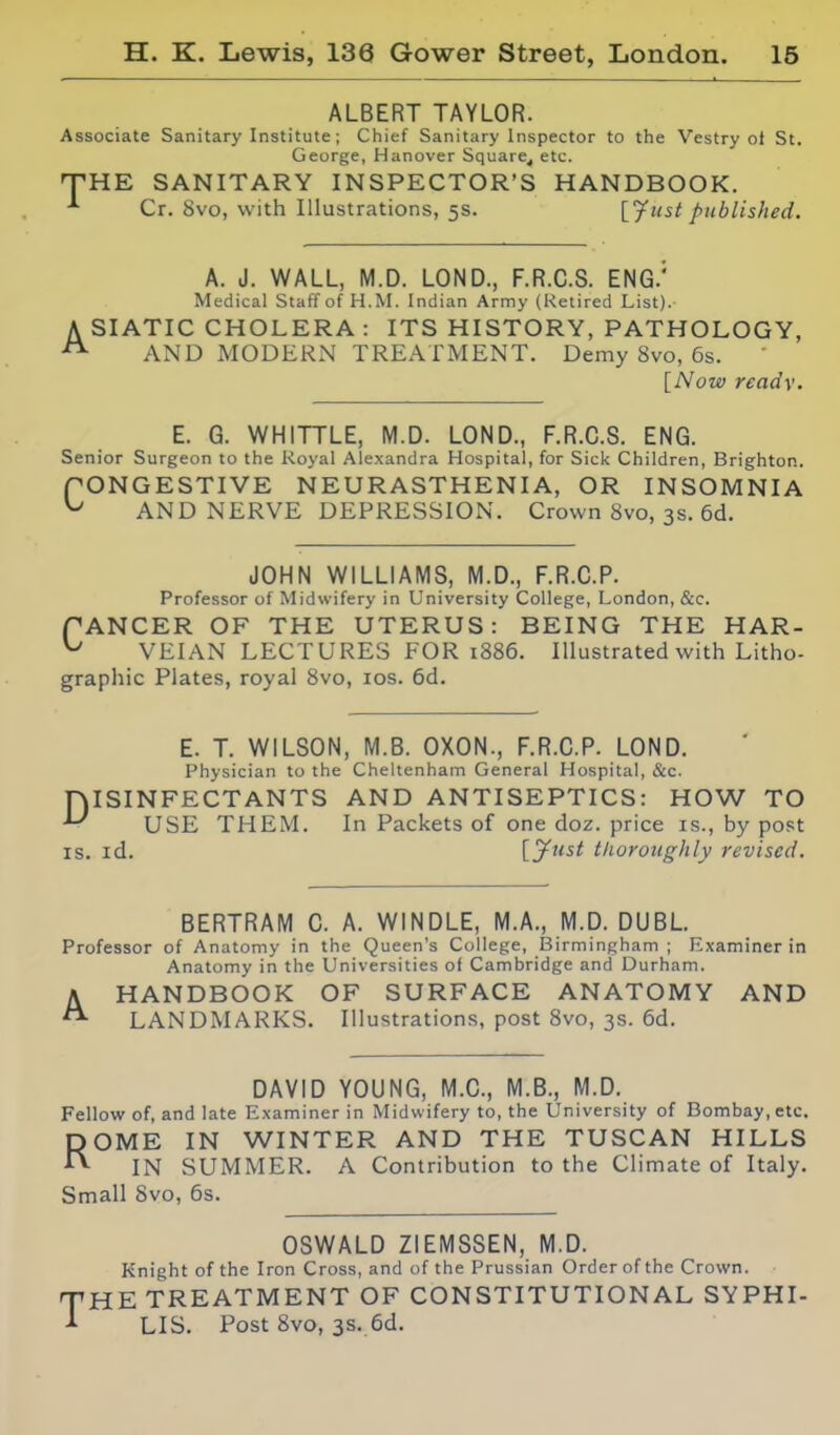 ALBERT TAYLOR. Associate Sanitary Institute; Chief Sanitary Inspector to the Vestry ot St. George, Hanover Square^ etc. T-HE SANITARY INSPECTOR'S HANDBOOK. ^ Cr. 8vo, with Illustrations, 5s. published. A A. J. WALL, M.D. LOND., F.R.C.S. ENG.' Medical Staff of H.M. Indian Army (Ketired List). SIATIC CHOLERA : ITS HISTORY, PATHOLOGY, AND MODERN TREATMENT. Demy 8vo, 6s. [Now read\. E. G. WHITTLE, M.D. LOND., F.R.C.S. ENG. Senior Surgeon to the Royal Alexandra Hospital, for Sick Children, Brighton. PONGESTIVE NEURASTHENIA, OR INSOMNIA ^ AND NERVE DEPRESSION. Crown 8vo, 3s. 6d. JOHN WILLIAMS, M.D., F.R.C.P. Professor of Midwifery in University College, London, &c. fANCER OF THE UTERUS: BEING THE HAR- ^ VEIAN LECTURES FOR i886. Illustrated with Litho- graphic Plates, royal 8vo, los. 6d. E. T. WILSON, M.B. OXON., F.R.C.P. LOND. Physician to the Cheltenham General Hospital, &c. niSINFECTANTS AND ANTISEPTICS: HOW TO - USE THEM. In Packets of one doz. price is., by post IS. id. [.jfust tlioroiighly revised. BERTRAM C. A. WINDLE, M.A., M.D. DUBL. Professor of Anatomy in the Queen's College, Birmingham; Examiner in Anatomy in the Universities of Cambridge and Durham. AHANDBOOK OF SURFACE ANATOMY AND LANDMARKS. Illustrations, post 8vo, 3s. 6d. DAVID YOUNG, M.C., M.B., M.D. Fellow of, and late Examiner in Midwifery to, the University of Bombay, etc. ROME IN WINTER AND THE TUSCAN HILLS IN SUMMER. A Contribution to the Climate of Italy. Small 8vo, 6s. OSWALD ZIEMSSEN, M.D. Knight of the Iron Cross, and of the Prussian Order of the Crown. THE TREATMENT OF CONSTITUTIONAL SYPHI- LIS. Post 8vo, 3s. 6d.