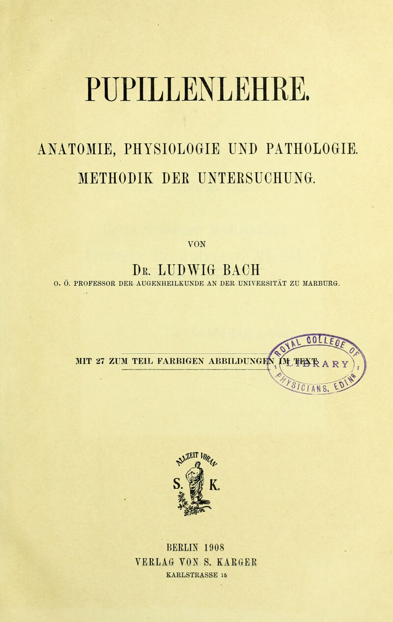 PUPILLENLEHRE. ANATOMIE, PHYSIOLOGIE UND PATHOLOGIE. METHODIK DEK UNTERSUCHUNG. VON De. LUDWIG BACH 0. Ö. PROFESSOR DER AUGENHEILKUNDE AN DER UNIVERSITÄT ZU MARBURG. BERLIN 1908 VERLAG VON S. KARGER KARLSTRASSE 16